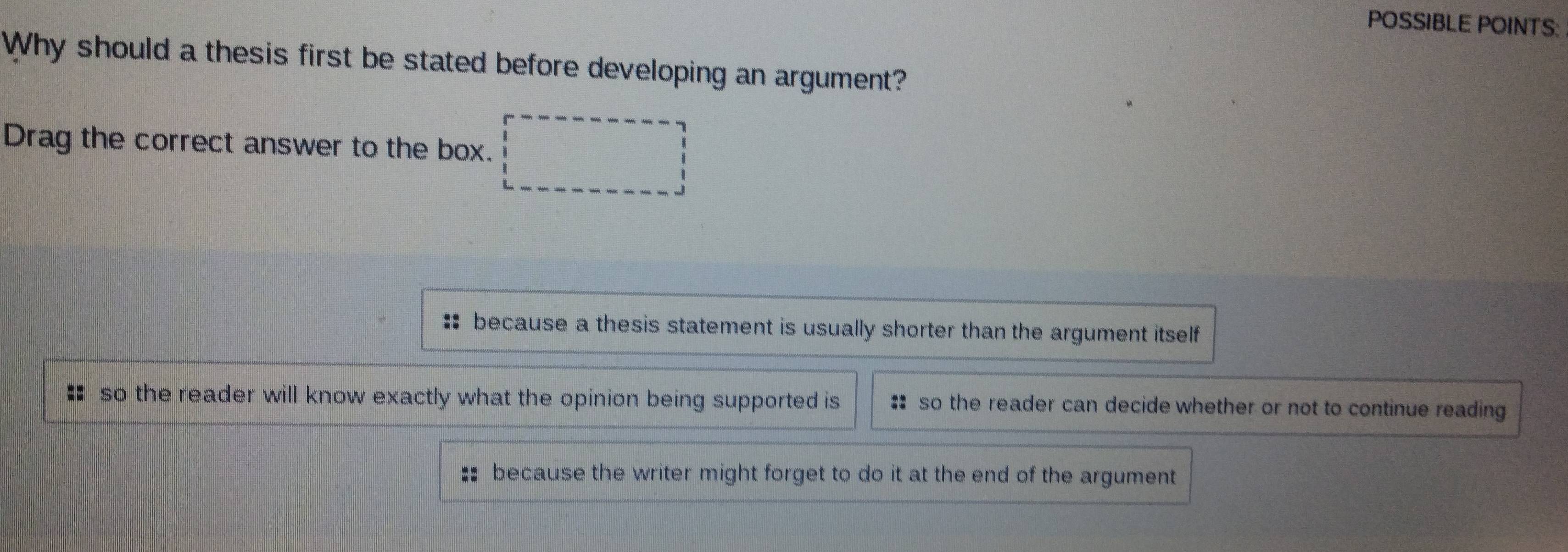 POSSIBLE POINTS:
Why should a thesis first be stated before developing an argument?
Drag the correct answer to the box.
:: because a thesis statement is usually shorter than the argument itself
# so the reader will know exactly what the opinion being supported is so the reader can decide whether or not to continue reading
:: because the writer might forget to do it at the end of the argument