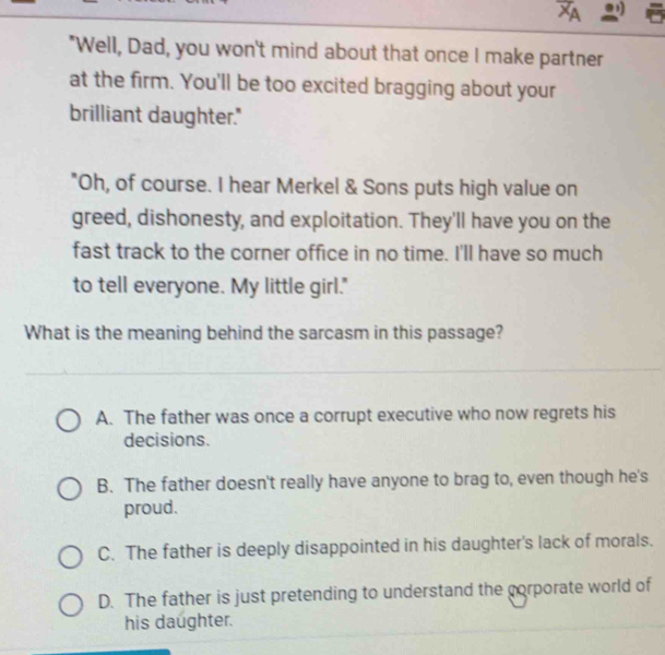 XA
"Well, Dad, you won't mind about that once I make partner
at the firm. You'll be too excited bragging about your
brilliant daughter."
"Oh, of course. I hear Merkel & Sons puts high value on
greed, dishonesty, and exploitation. They'll have you on the
fast track to the corner office in no time. I'll have so much
to tell everyone. My little girl."
What is the meaning behind the sarcasm in this passage?
A. The father was once a corrupt executive who now regrets his
decisions.
B. The father doesn't really have anyone to brag to, even though he's
proud.
C. The father is deeply disappointed in his daughter's lack of morals.
D. The father is just pretending to understand the corporate world of
his daughter.