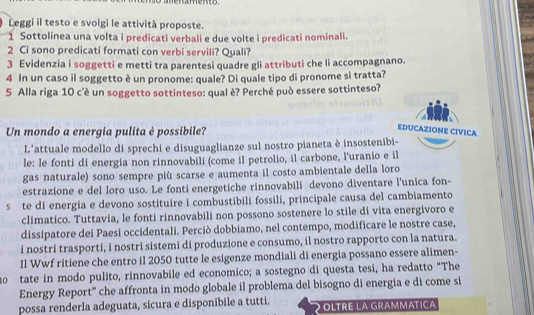 Leggi il testo e svolgi le attività proposte.
1 Sottolinea una volta i predicati verbali e due volte i predicati nominali.
2 Ci sono predicati formati con verbi servili? Quali?
3 Evidenzia i soggetti e metti tra parentesi quadre gli attributi che li accompagnano.
4 In un caso il soggetto è un pronome: quale? Di quale tipo di pronome si tratta?
5 Alla riga 10 c'è un soggetto sottinteso: qual è? Perché può essere sottinteso?
Un mondo a energia pulita è possibile?
EDUCAZIONE CIVICA
L'attuale modello di sprechi e disuguaglianze sul nostro pianeta è insostenibi-
le: le fonti di energia non rinnovabili (come il petrolio, il carbone, l'uranio e il
gas naturale) sono sempre più scarse e aumenta il costo ambientale della loro
estrazione e del loro uso. Le fonti energetiche rinnovabili devono diventare l'unica fon-
5 te di energia e devono sostituire i combustibili fossili, principale causa del cambiamento
climatico. Tuttavia, le fonti rinnovabili non possono sostenere lo stile di vita energivoro e
dissipatore dei Paesi occidentali. Perciò dobbiamo, nel contempo, modificare le nostre case,
i nostri trasporti, i nostri sistemi di produzione e consumo, il nostro rapporto con la natura.
Il Wwf ritiene che entro il 2050 tutte le esigenze mondiali di energia possano essere alimen-
20 tate in modo pulito, rinnovabile ed economico; a sostegno di questa tesi, ha redatto "The
Energy Report' che affronta in modo globale il problema del bisogno di energia e di come si
possa renderla adeguata, sicura e disponibile a tutti. OLTRE LA GRAMMATICA
2