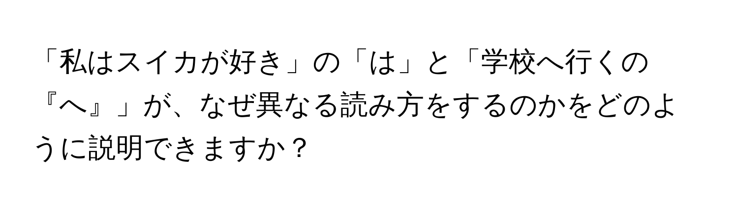 「私はスイカが好き」の「は」と「学校へ行くの『へ』」が、なぜ異なる読み方をするのかをどのように説明できますか？