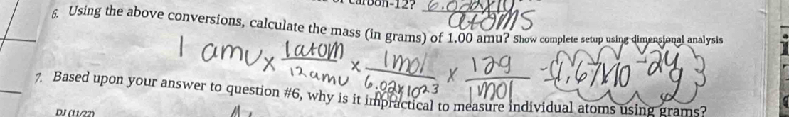 carbon-12? 
6. Using the above conversions, calculate the mass (in grams) of 1,00 amu? Show complete setup using dimensional analysis 
_7. Based upon your answer to question #6, why is it impractical to measure individual atoms using grams? 
DJ (11/22)