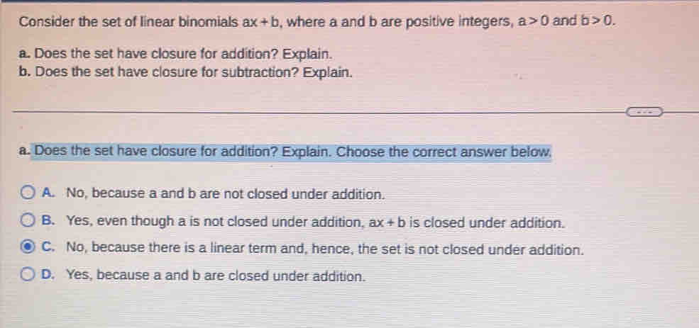 Consider the set of linear binomials ax+b , where a and b are positive integers, a>0 and b>0. 
a. Does the set have closure for addition? Explain.
b. Does the set have closure for subtraction? Explain.
a. Does the set have closure for addition? Explain. Choose the correct answer below.
A. No, because a and b are not closed under addition.
B. Yes, even though a is not closed under addition, ax+b is closed under addition.
C. No, because there is a linear term and, hence, the set is not closed under addition.
D. Yes, because a and b are closed under addition.