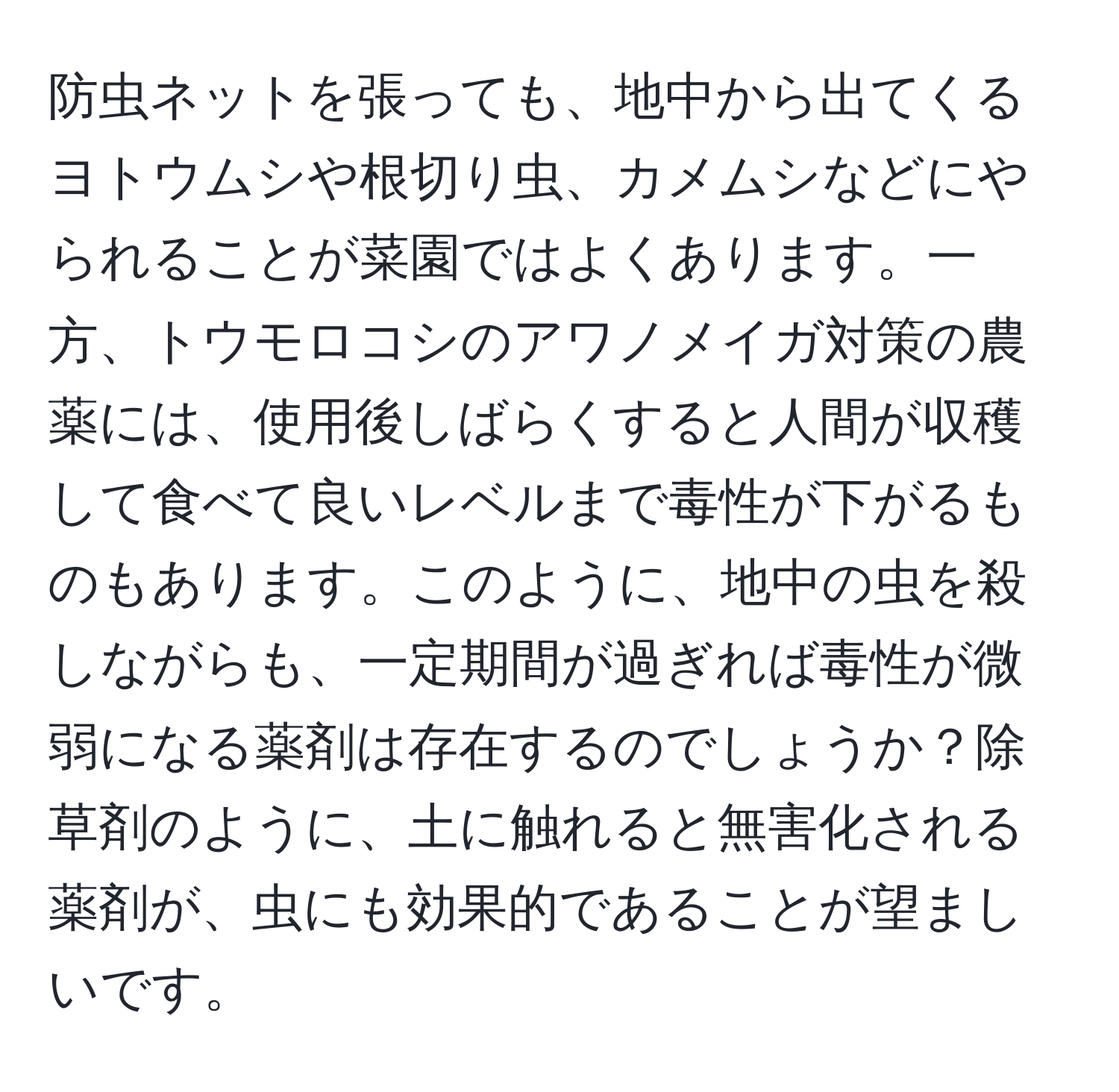 防虫ネットを張っても、地中から出てくるヨトウムシや根切り虫、カメムシなどにやられることが菜園ではよくあります。一方、トウモロコシのアワノメイガ対策の農薬には、使用後しばらくすると人間が収穫して食べて良いレベルまで毒性が下がるものもあります。このように、地中の虫を殺しながらも、一定期間が過ぎれば毒性が微弱になる薬剤は存在するのでしょうか？除草剤のように、土に触れると無害化される薬剤が、虫にも効果的であることが望ましいです。