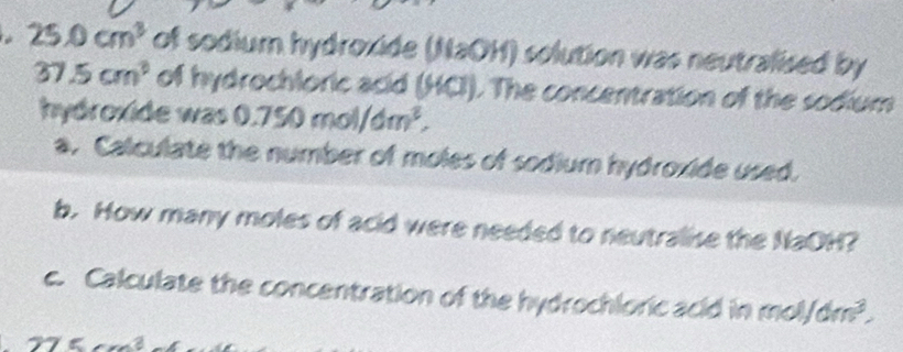 25.0cm^3 of sodium hydroxide (NaOH) solution was neutralised by
37.5cm^3 of hydrochloric acid (HCl). The concentration of the sodium 
hydroxide w as 0.750mol/dm^2, 
a. Calculate the number of moles of sodium hydroxide used. 
b. How many moles of acid were needed to neutralise the NaOH? 
c. Calculate the concentration of the hydrochloric acid in moly 1/dm^3,