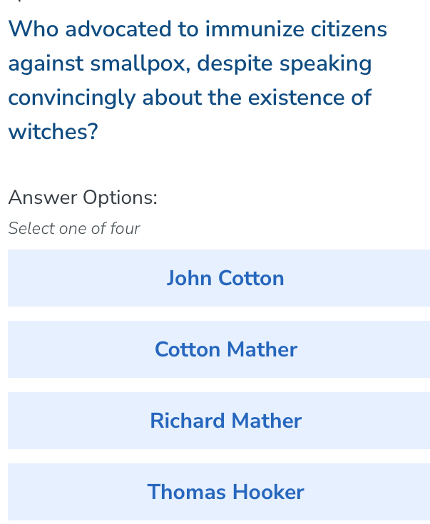 Who advocated to immunize citizens
against smallpox, despite speaking
convincingly about the existence of
witches?
Answer Options:
Select one of four
John Cotton
Cotton Mather
Richard Mather
Thomas Hooker