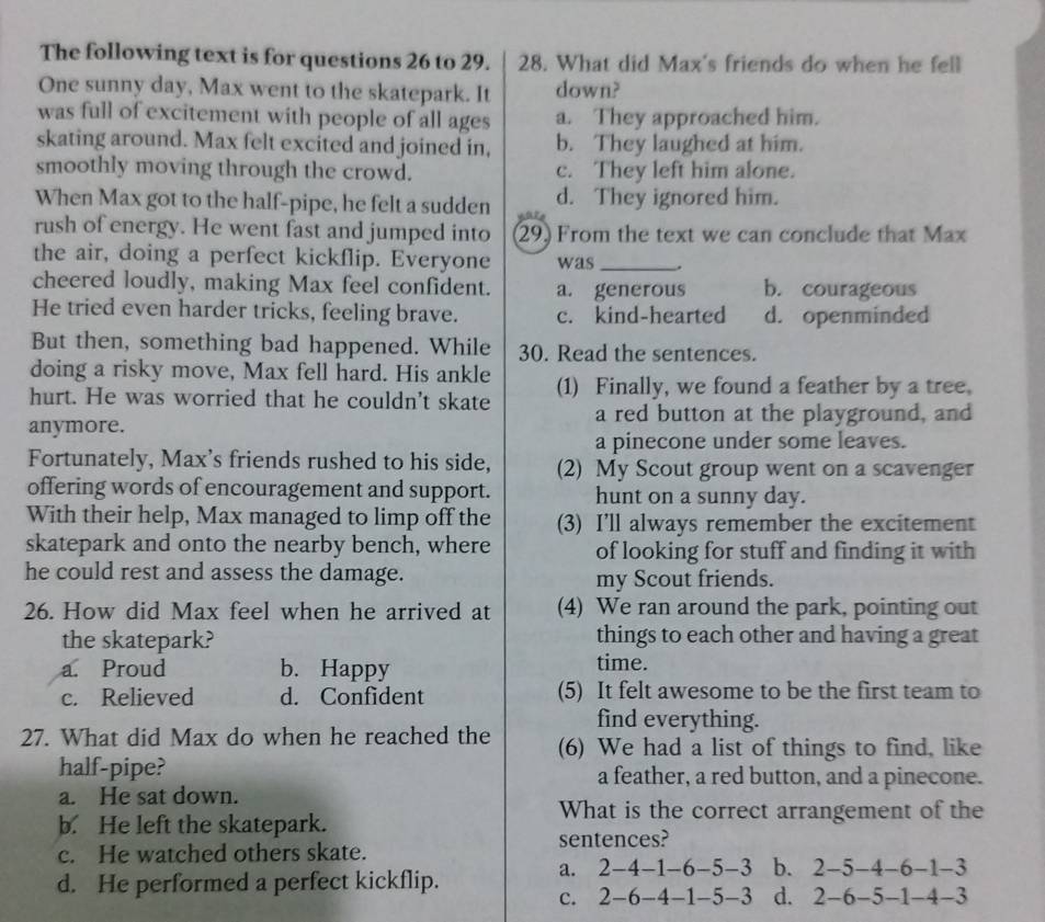 The following text is for questions 26 to 29. 28. What did Max's friends do when he fell
One sunny day, Max went to the skatepark. It down?
was full of excitement with people of all ages a. They approached him.
skating around. Max felt excited and joined in, b. They laughed at him.
smoothly moving through the crowd. c. They left him alone.
When Max got to the half-pipe, he felt a sudden d. They ignored him.
rush of energy. He went fast and jumped into 29) From the text we can conclude that Max
the air, doing a perfect kickflip. Everyone was_
cheered loudly, making Max feel confident. a. generous b. courageous
He tried even harder tricks, feeling brave. c. kind-hearted d. openminded
But then, something bad happened. While 30. Read the sentences.
doing a risky move, Max fell hard. His ankle
hurt. He was worried that he couldn't skate (1) Finally, we found a feather by a tree.
anymore.
a red button at the playground, and
a pinecone under some leaves.
Fortunately, Max's friends rushed to his side, (2) My Scout group went on a scavenger
offering words of encouragement and support. hunt on a sunny day.
With their help, Max managed to limp off the (3) I’ll always remember the excitement
skatepark and onto the nearby bench, where of looking for stuff and finding it with
he could rest and assess the damage. my Scout friends.
26. How did Max feel when he arrived at (4) We ran around the park, pointing out
the skatepark? things to each other and having a great
a. Proud b. Happy time.
c. Relieved d. Confident (5) It felt awesome to be the first team to
find everything.
27. What did Max do when he reached the (6) We had a list of things to find, like
half-pipe? a feather, a red button, and a pinecone.
a. He sat down.
b. He left the skatepark.
What is the correct arrangement of the
sentences?
c. He watched others skate.
d. He performed a perfect kickflip.
a. 2-4-1-6-5-3 b. 2-5-4-6-1-3
c. 2-6-4-1-5-3 d. 2-6-5-1-4-3