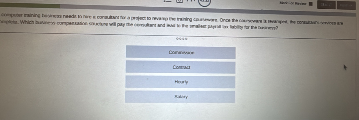 Mark For Review Nest - 
computer training business needs to hire a consultant for a project to revamp the training courseware. Once the courseware is revamped, the consultant's services are 
omplete. Which business compensation structure will pay the consultant and lead to the smallest payroll tax liability for the business? 
.. 
Commission 
Contract 
Hourly 
Salary