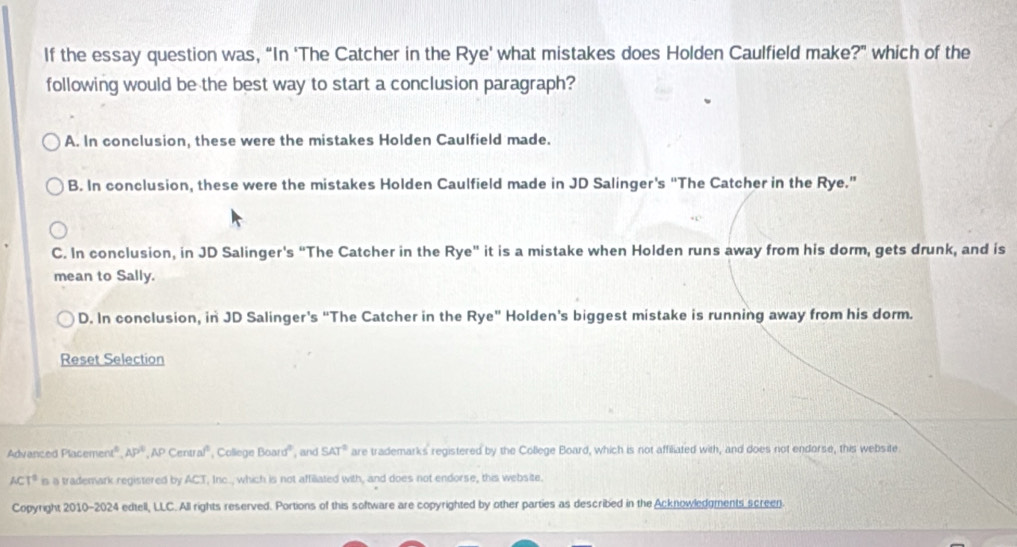 If the essay question was, “In ‘The Catcher in the Rye' what mistakes does Holden Caulfield make?” which of the
following would be the best way to start a conclusion paragraph?
A. In conclusion, these were the mistakes Holden Caulfield made.
B. In conclusion, these were the mistakes Holden Caulfield made in JD Salinger's “The Catcher in the Rye.”
C. In conclusion, in JD Salinger's “The Catcher in the Rye" it is a mistake when Holden runs away from his dorm, gets drunk, and is
mean to Sally.
D. In conclusion, in JD Salinger's “The Catcher in the Rye" Holden's biggest mistake is running away from his dorm.
Reset Selection
Advanced Placeme x^6, AP^6, APCenusl^6 , College Board° , and SAT° are trademarks registered by the College Board, which is not affiliated with, and does not endorse, this website
ACT^0 is a trademark registered by ACT, Inc., which is not affiliated with, and does not endorse, this website.
Copyright 2010-2024 edtell, LLC. All rights reserved. Portions of this software are copyrighted by other parties as described in the Acknowledgments screen