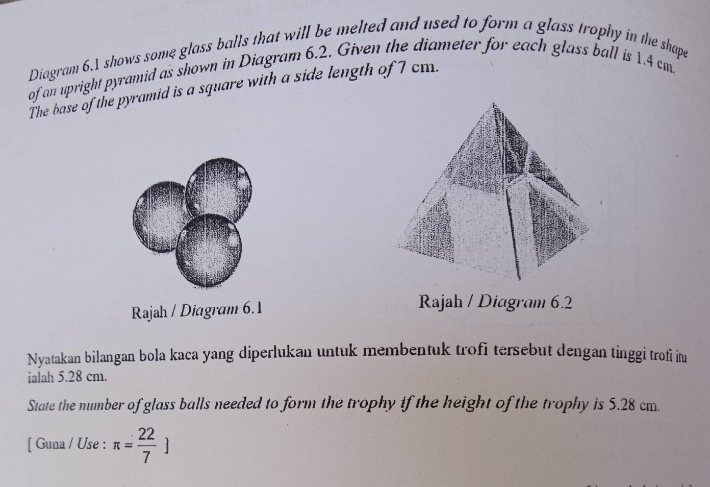 Diagram 6.1 shows some glass balls that will be melted and used to form a glass trophy in the shape 
of an upright pyramid as shown in Diagram 6.2. Given the diameter for each glass ball is 1.4 cm. 
The base of the pyramid is a square with a side length of 7 cm. 
Rajah / Diagram 6.1 
Rajah / Diagram 6.2 
Nyatakan bilangan bola kaca yang diperlukan untuk membentuk trofi tersebut dengan tinggi trofi itu 
ialah 5.28 cm. 
State the number of glass balls needed to form the trophy if the height of the trophy is 5.28 cm. 
[ Guna / Use : π = 22/7 ]