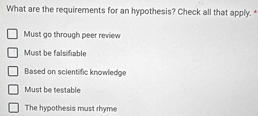 What are the requirements for an hypothesis? Check all that apply. *
Must go through peer review
Must be falsifiable
Based on scientific knowledge
Must be testable
The hypothesis must rhyme