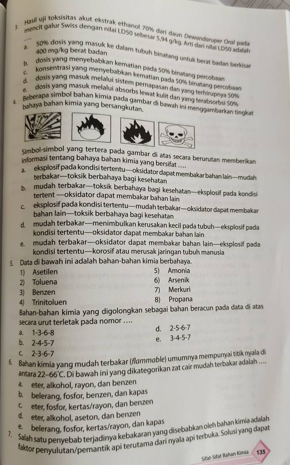 Hasil uji toksisitas akut ekstrak ethanol 70% dari daun Dewandaruper Oral pada
mencit galur Swiss dengan nilai LD50 sebesar 5,94 g/kg. Arti dari nilai LD50 adalah
..
400 mg/kg berat badan
a. 50% dosis yang masuk ke dalam tubuh binatang untuk berat badan berkisar
b. dosis yang menyebabkan kematian pada 50% binatang percobaan
c. konsentrasi yang menyebabkan kematian pada 50% binatang percobaan
d. dosis yang masuk melalui sistem pernapasan dan yang terhirupnya 50%
e. dosis yang masuk melalui absorbs lewat kulit dan yang terabsorbsi 50%
4 Beberapa simbol bahan kimia pada gambar di bawah ini menggambarkan tingkat
bahaya bahan kimia yang bersangkutan.
Simbol-simbol yang tertera pada gambar di atas secara berurutan memberikan
informasi tentang bahaya bahan kimia yang bersifat ....
a. eksplosif pada kondisi tertentu—oksidator dapat membakar bahan lain—mudah
terbakar—toksik berbahaya bagi kesehatan
b. mudah terbakar—toksik berbahaya bagi kesehatan—eksplosif pada kondisi
tertent —oksidator dapat membakar bahan lain
c. eksplosif pada kondisi tertentu—mudah terbakar—oksidator dapat membakar
bahan lain—toksik berbahaya bagi kesehatan
d. mudah terbakar—menimbulkan kerusakan kecil pada tubuh—eksplosif pada
kondisi tertentu—oksidator dapat membakar bahan lain
e. mudah terbakar—oksidator dapat membakar bahan lain—eksplosif pada
kondisi tertentu—korosif atau merusak jaringan tubuh manusia
5. Data di bawah ini adalah bahan-bahan kimia berbahaya.
1) Asetilen 5) Amonia
2) Toluena 6) Arsenik
3) Benzen 7) Merkuri
4) Trinitoluen 8) Propana
Bahan-bahan kimia yang digolongkan sebagai bahan beracun pada data di atas
secara urut terletak pada nomor ....
a. 1-3-6-8
d. 2-5-6-7
b. 2-4-5-7
e. 3-4-5-7
C. 2-3-6-7
6. Bahan kimia yang mudah terbakar (flammable) umumnya mempunyai titik nyala di
antara 22-66°C. Di bawah ini yang dikategorikan zat cair mudah terbakar adalah ….
a. eter, alkohol, rayon, dan benzen
b. belerang, fosfor, benzen, dan kapas
c.  eter, fosfor, kertas/rayon, dan benzen
d. eter, alkohol, aseton, dan benzen
e. belerang, fosfor, kertas/rayon, dan kapas
7. Salah satu penyebab terjadinya kebakaran yang disebabkan oleh bahan kimia adalah
faktor penyulutan/pemantik api terutama dari nyala api terbuka. Solusi yang dapat
Sifat-Sifat Bahan Kimia 135