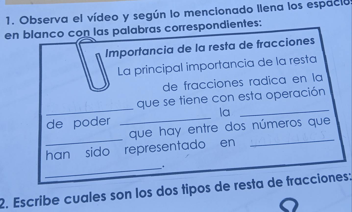 Observa el vídeo y según lo mencionado llena los espacios 
en blanco con las palabras correspondientes: 
Importancia de la resta de fracciones 
La principal importancia de la resta 
de fracciones radica en la 
_ 
que se tiene con esta operación 
la_ 
de poder 
_ 
_ 
que hay entre dos números que 
han sido representado en 
_ 
_。 
2. Escribe cuales son los dos tipos de resta de fracciones: