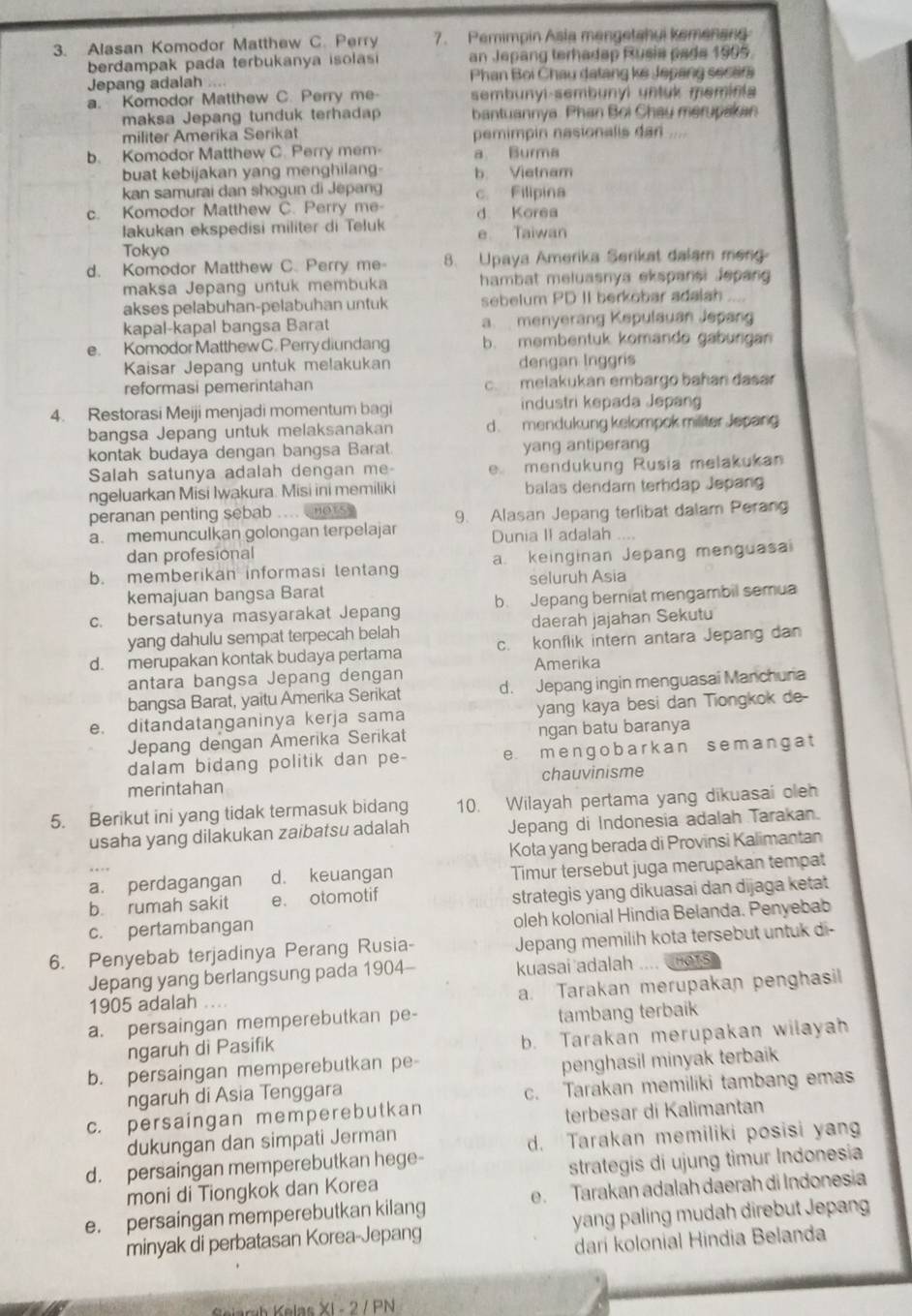 Alasan Komodor Matthew C. Perry 7. Pemimpin Asia mengetahui kemenand
berdampak pada terbukanya isolas an Jepang terhadap Rusia pade 1995.
Jepang adalah       Phan Bọi Chau datang ke Jepang secer
a. Komodor Matthew C. Perry me sembunyi-sembunyi untuk meminia
maksa Jepang tunduk terhadap  bantuannya. Phan Boi Chau merupakan
militer Amerika Serikat pemimpin nasionalis dan ....
b. Komodor Matthew C. Perry mem a Burma
buat kebijakan yang menghilang- b Vietnam
kan samurai dan shogun di Jepang c. Filipina
c. Komodor Matthew C. Perry me d Korea
lakukan ekspedisi militer di Teluk e Taiwan
Tokyo
d. Komodor Matthew C. Perry me 8. Upaya Amerika Serikat dalam meng
maksa Jepang untuk membuka hambat meluasnya ekspansi Jepang
akses pelabuhan-pelabuhan untuk sebelum PD II berkobar adalah
kapal-kapal bangsa Barat a. menyerang Kepulauan Jepang
e. Komodor Matthew C. Perry diundang b. membentuk komando gabungan
Kaisar Jepang untuk melakukan dengan Inggris
reformasi pemerintahan c. melakukan embargo bahan dasar
4. Restorasi Meiji menjadi momentum bagi industri kepada Jepang
bangsa Jepang untuk melaksanakan d. mendukung kelompok militer Jepang
kontak budaya dengan bangsa Barat. yang antiperang
Salah satunya adalah dengan me e mendukung Rusia melakukan
ngeluarkan Misi Iwakura. Misi ini memiliki balas dendam terhdap Jepang
peranan penting sebab .... ners
a. memunculkan golongan terpelajar 9. Alasan Jepang terlibat dalam Perang
Dunia II adalah ....
dan profesional
b. memberikan informasi tentang a. keinginan Jepang menguasa
seluruh Asia
kemajuan bangsa Barat
c. bersatunya masyarakat Jepang b. Jepang berniat mengambil semua
yang dahulu sempat terpecah belah daerah jajahan Sekutu
d. merupakan kontak budaya pertama c. konflik intern antara Jepang dan
antara bangsa Jepang dengan Amerika
bangsa Barat, yaitu Amerika Serikat d. Jepang ingin menguasai Manchuria
e. ditandatanganinya kerja sama yang kaya besi dan Tiongkok de-
Jepang dengan Amerika Serikat ngan batu baranya
dalam bidang politik dan pe- e mengobarkan semanga t
merintahan chauvinisme
5. Berikut ini yang tidak termasuk bidang 10. Wilayah pertama yang dikuasai oleh
usaha yang dilakukan zaibatsu adalah Jepang di Indonesia adalah Tarakan.
Kota yang berada di Provinsi Kalimantan
a. perdagangan d. keuangan Timur tersebut juga merupakan tempat
b. rumah sakit e. otomotif
strategis yang dikuasai dan dijaga ketat
c. pertambangan oleh kolonial Hindia Belanda. Penyebab
6. Penyebab terjadinya Perang Rusia- Jepang memilih kota tersebut untuk di-
Jepang yang berlangsung pada 1904- kuasai adalah .. . . HOTS
1905 adalah .... a. Tarakan merupakan penghasil
a. persaingan memperebutkan pe- tambang terbaik
ngaruh di Pasifik b. Tarakan merupakan wilayah
b. persaingan memperebutkan pe
ngaruh di Asia Tenggara penghasil minyak terbaik
c. Tarakan memiliki tambang emas
c. persaingan memperebutkan
terbesar di Kalimantan
dukungan dan simpati Jerman
d. Tarakan memiliki posisi yan
d. persaingan memperebutkan hege-
moni di Tiongkok dan Korea strategis di ujung tìmur Indonesia
e. persaingan memperebutkan kilang e. Tarakan adalah daerah di Indonesia
minyak di perbatasan Korea-Jepang yang paling mudah direbut Jepang
dari kolonial Hindia Belanda
Samb Kelas XI - 2 / PN
