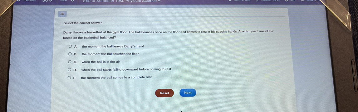 Darryl throws a basketball at the gym floor. The ball bounces once on the floor and comes to rest in his coach's hands. At which point are all the
forces on the basketball balanced?
A. the moment the ball leaves Darryl's hand
B. the moment the ball touches the floor
C. when the ball is in the ai
D. when the ball starts falling downward before coming to rest
E. the moment the ball comes to a complete rest
Reset Next