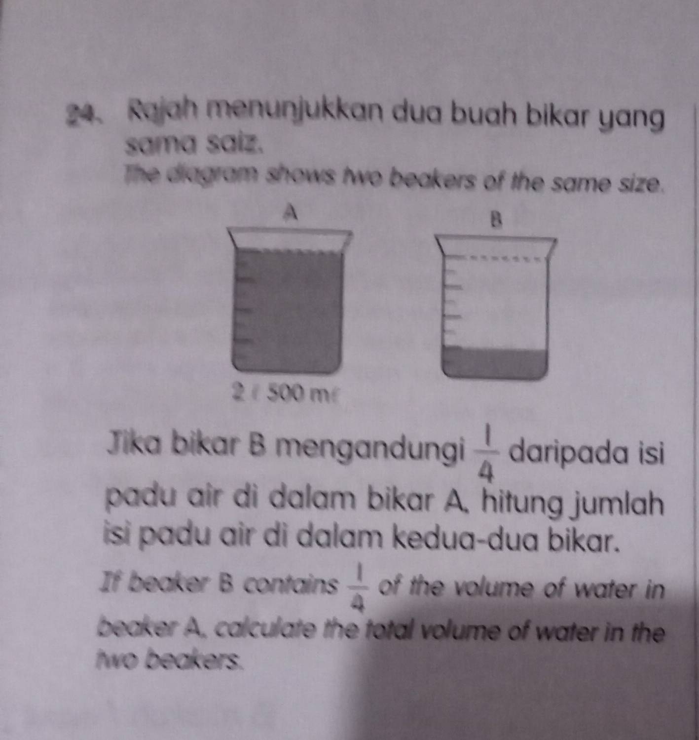 Rajah menunjukkan dua buah bikar yang 
sama saiz. 
The diagram shows two beakers of the same size. 
B 
Jika bikar B mengandungi  1/4  daripada isi 
padu air di dalam bikar A, hitung jumlah 
isi padu air di dalam kedua-dua bikar. 
If beaker B contains  1/4  of the volume of water in 
beaker A, calculate the total volume of water in the 
two beakers.