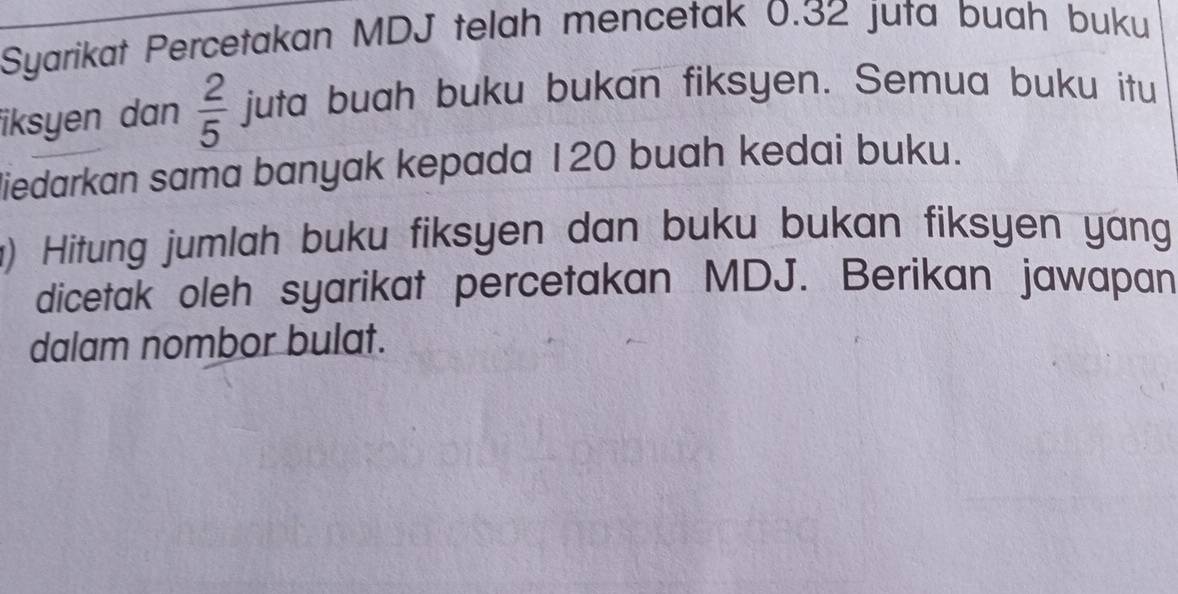 Syarikat Percetakan MDJ telah mencetak 0.32 juta buah buku 
iksyen dan  2/5  juta buah buku bukan fiksyen. Semua buku itu 
liedarkan sama banyak kepada 120 buah kedai buku. 
) Hitung jumlah buku fiksyen dan buku bukan fiksyen yang 
dicetak oleh syarikat percetakan MDJ. Berikan jawapan 
dalam nombor bulat.