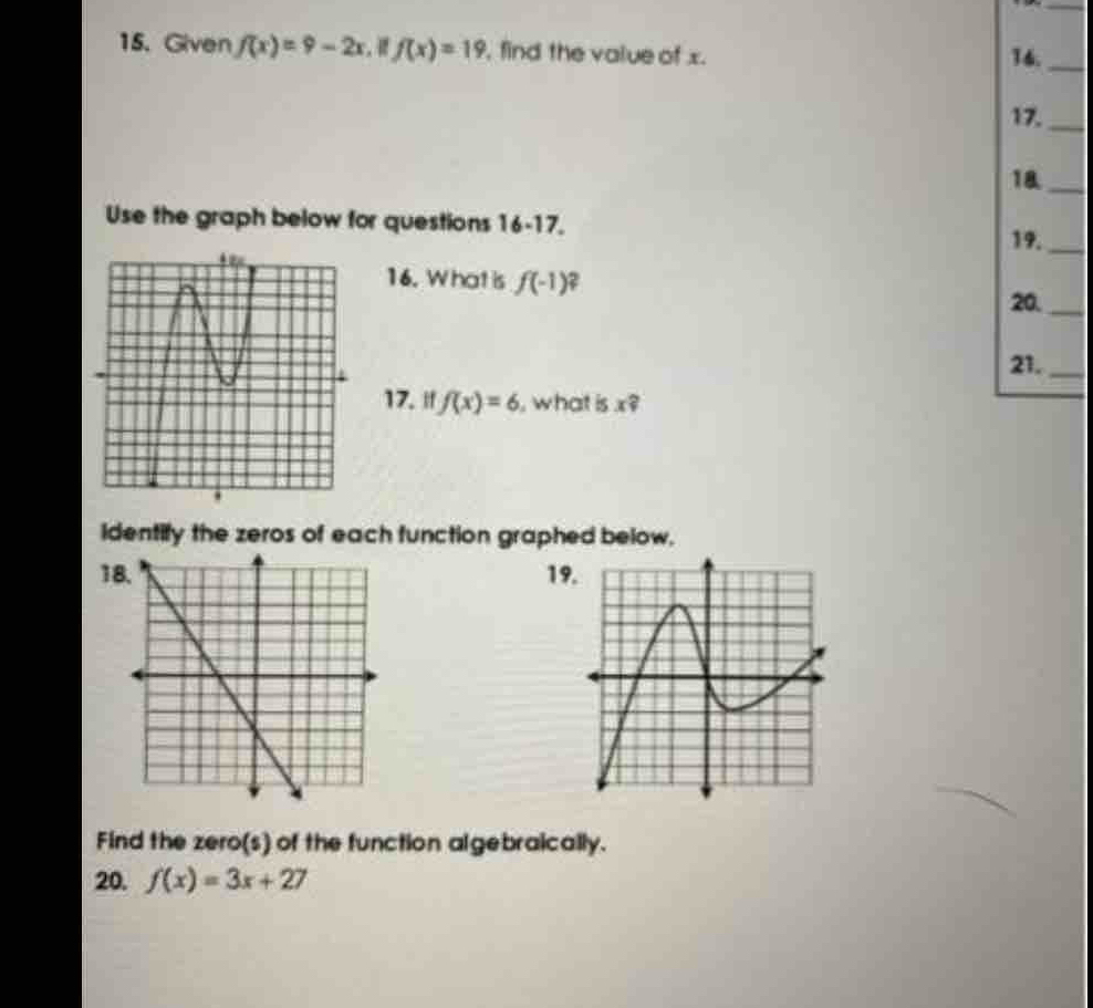 Given f(x)=9-2x f(x)=19 , find the value of x. 16._ 
17._ 
18._ 
Use the graph below for questions 16-17, 19._ 
16. What is f(-1)
20._ 
21._ 
17. " f(x)=6 , what is x? 
Identify the zeros of each function graphed below. 
18.19 
Find the zero(s) of the function algebraically. 
20. f(x)=3x+27