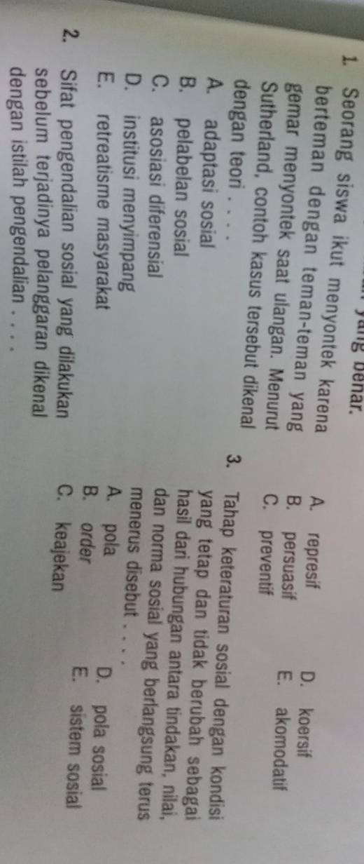 yang benar.
1. Seorang siswa ikut menyontek karena A. represif
D. koersif
berteman dengan teman-teman yang B. persuasif E. akomodatif
gemar menyontek saat ulangan. Menurut C. preventif
Sutherland, contoh kasus tersebut dikenal
dengan teori . . . .
3. Tahap keteraturan sosial dengan kondisi
A. adaptasi sosial
yang tetap dan tidak berubah sebagai
B. pelabelan sosial
hasil dari hubungan antara tindakan, nilai,
dan norma sosial yang berlangsung terus
C. asosiasi diferensial menerus disebut . . . .
D. institusi menyimpang A. pola D. pola sosial
E. retreatisme masyarakat B. order E. sistem sosial
2. Sifat pengendalian sosial yang dilakukan C. keajekan
sebelum terjadinya pelanggaran dikenal
dengan istilah pengendalian . . . .