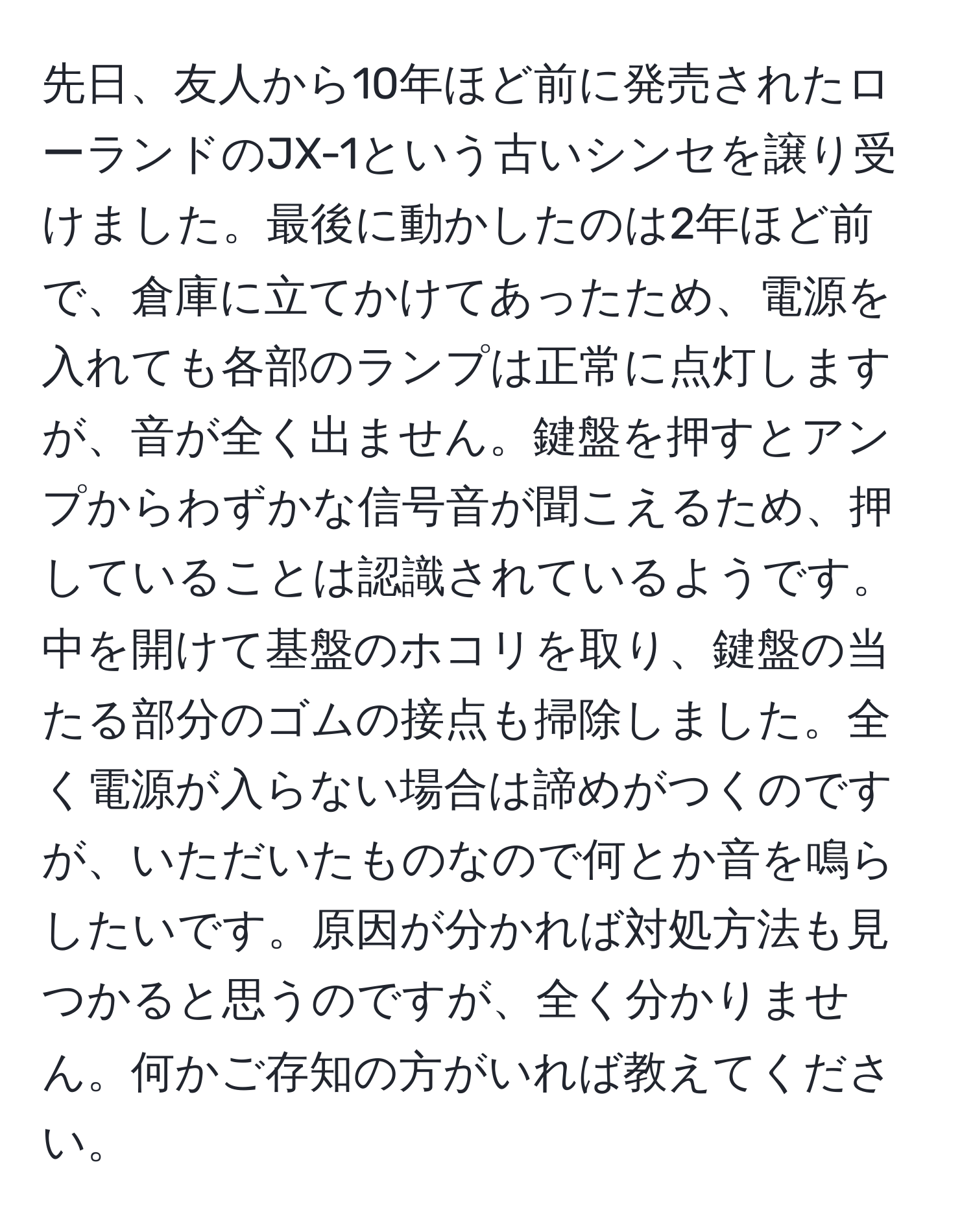 先日、友人から10年ほど前に発売されたローランドのJX-1という古いシンセを譲り受けました。最後に動かしたのは2年ほど前で、倉庫に立てかけてあったため、電源を入れても各部のランプは正常に点灯しますが、音が全く出ません。鍵盤を押すとアンプからわずかな信号音が聞こえるため、押していることは認識されているようです。中を開けて基盤のホコリを取り、鍵盤の当たる部分のゴムの接点も掃除しました。全く電源が入らない場合は諦めがつくのですが、いただいたものなので何とか音を鳴らしたいです。原因が分かれば対処方法も見つかると思うのですが、全く分かりません。何かご存知の方がいれば教えてください。