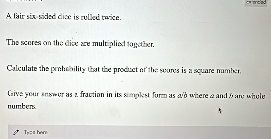 Extended 
A fair six-sided dice is rolled twice. 
The scores on the dice are multiplied together. 
Calculate the probability that the product of the scores is a square number. 
Give your answer as a fraction in its simplest form as a/b where a and b are whole 
numbers. 
Type here