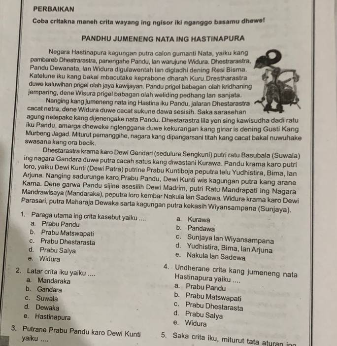 PERBAIKAN
Coba critakna maneh crita wayang ing ngisor iki nganggo basamu dhewe!
PANDHU JUMENENG NATA ING HASTINAPURA
Negara Hastinapura kagungan putra calon gumanti Nata, yaiku kang
pambareb Dhestrarastra, panengahe Pandu, Ian warujune Widura. Dhestrarastra,
Pandu Dewanata, Ian Widura digulawentah Ian digladhi dening Resi Bisma.
Katelune iku kang bakal mbacutake keprabone dharah Kuru.Drestharastra
duwe kaluwihan prigel olah jaya kawijayan. Pandu prigel babagan olah kridhaning
jemparing, dene Wisura prigel babagan olah weliding pedhang lan sanjata.
Nanging kang jumeneng nata ing Hastina iku Pandu, jalaran Dhestarastra
cacat netra, dene Widura duwe cacat sukune dawa sesisih. Saka sarasehan
agung netepake kang dijenengake nata Pandu. Dhestarastra lila yen sing kawisudha dadi ratu
iku Pandu, amarga dheweke nglenggana duwe kekurangan kang ginar is dening Gusti Kang
Murbeng Jagad. Miturut pemanggihe, nagara kang dipangarsani titah kang cacat bakal nuwuhake
swasana kang ora becik.
Dhestarastra krama karo Dewi Gendari (sedulure Sengkuni) putri ratu Basubala (Suwala)
ing nagara Gandara duwe putra cacah satus kang diwastani Kurawa. Pandu krama karo putri
loro, yaiku Dewi Kunti (Dewi Patra) putrine Prabu Kuntiboja peputra telu Yudhistira, Bima, Ian
Arjuna. Nanging sadurunge karo Prabu Pandu, Dewi Kunti wis kagungan putra kang arane
Karna. Dene garwa Pandu sijine asesilih Dewi Madrim, putri Ratu Mandrapati ing Nagara
Mandrawisaya (Mandaraka), peputra loro kembar Nakula Ian Sadewa. Widura krama karo Dewi
Parasari, putra Maharaja Dewaka sarta kagungan putra kekasih Wiyansampana (Sunjaya).
1. Paraga utama ing crita kasebut yaiku .... a. Kurawa
a. Prabu Pandu b. Pandawa
b. Prabu Matswapati c. Sunjaya Ian Wiyansampana
c. Prabu Dhestarasta d. Yudhistira, Bima, Ian Arjuna
d. Prabu Salya e. Nakula Ian Sadewa
e. Widura
4. Undherane crita kang jumeneng nata
2. Latar crita iku yaiku .... Hastinapura yaiku ....
a. Mandaraka a. Prabu Pandu
b. Gandara b. Prabu Matswapati
c. Suwala c. Prabu Dhestarasta
d. Dewaka
d. Prabu Salya
e. Hastinapura e. Widura
3. Putrane Prabu Pandu karo Dewi Kunti 5. Saka crita iku, miturut tata aturan in
yaiku ....