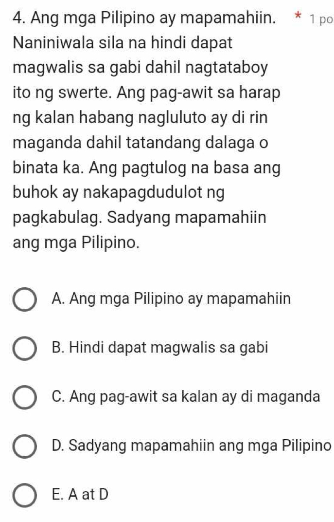 Ang mga Pilipino ay mapamahiin. * 1 po
Naniniwala sila na hindi dapat
magwalis sa gabi dahil nagtataboy
ito ng swerte. Ang pag-awit sa harap
ng kalan habang nagluluto ay di rin
maganda dahil tatandang dalaga o
binata ka. Ang pagtulog na basa ang
buhok ay nakapagdudulot ng
pagkabulag. Sadyang mapamahiin
ang mga Pilipino.
A. Ang mga Pilipino ay mapamahiin
B. Hindi dapat magwalis sa gabi
C. Ang pag-awit sa kalan ay di maganda
D. Sadyang mapamahiin ang mga Pilipino
E. A at D