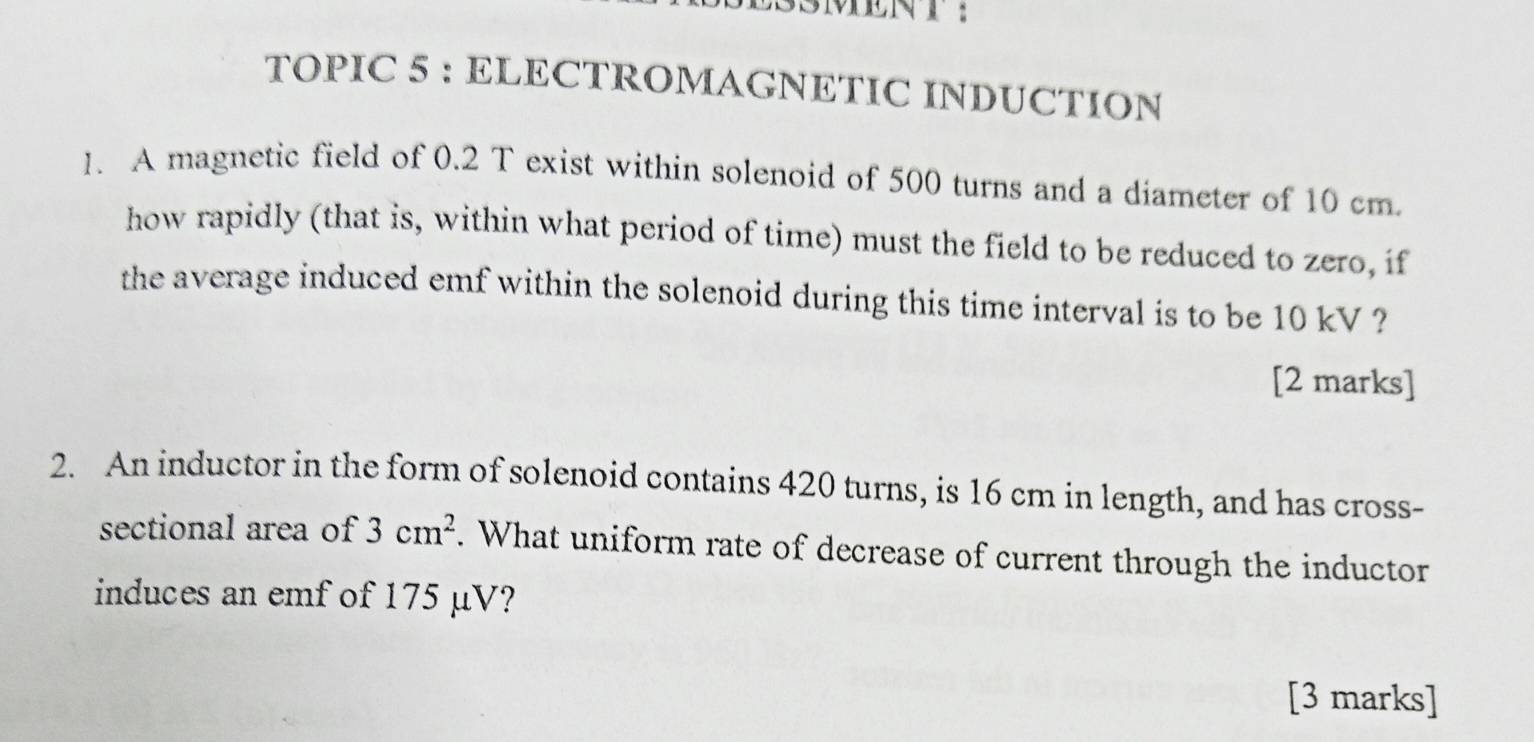 LSSMENT： 
TOPIC 5 : ELECTROMAGNETIC INDUCTION 
1. A magnetic field of 0.2 T exist within solenoid of 500 turns and a diameter of 10 cm. 
how rapidly (that is, within what period of time) must the field to be reduced to zero, if 
the average induced emf within the solenoid during this time interval is to be 10 kV ? 
[2 marks] 
2. An inductor in the form of solenoid contains 420 turns, is 16 cm in length, and has cross- 
sectional area of 3cm^2. What uniform rate of decrease of current through the inductor 
induces an emf of 175 μV? 
[3 marks]