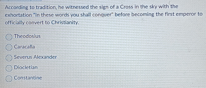 According to tradition, he witnessed the sign of a Cross in the sky with the
exhortation "In these words you shall conquer" before becoming the first emperor to
officially convert to Christianity.
Theodosius
Caracalla
Severus Alexander
Diocletian
Constantine