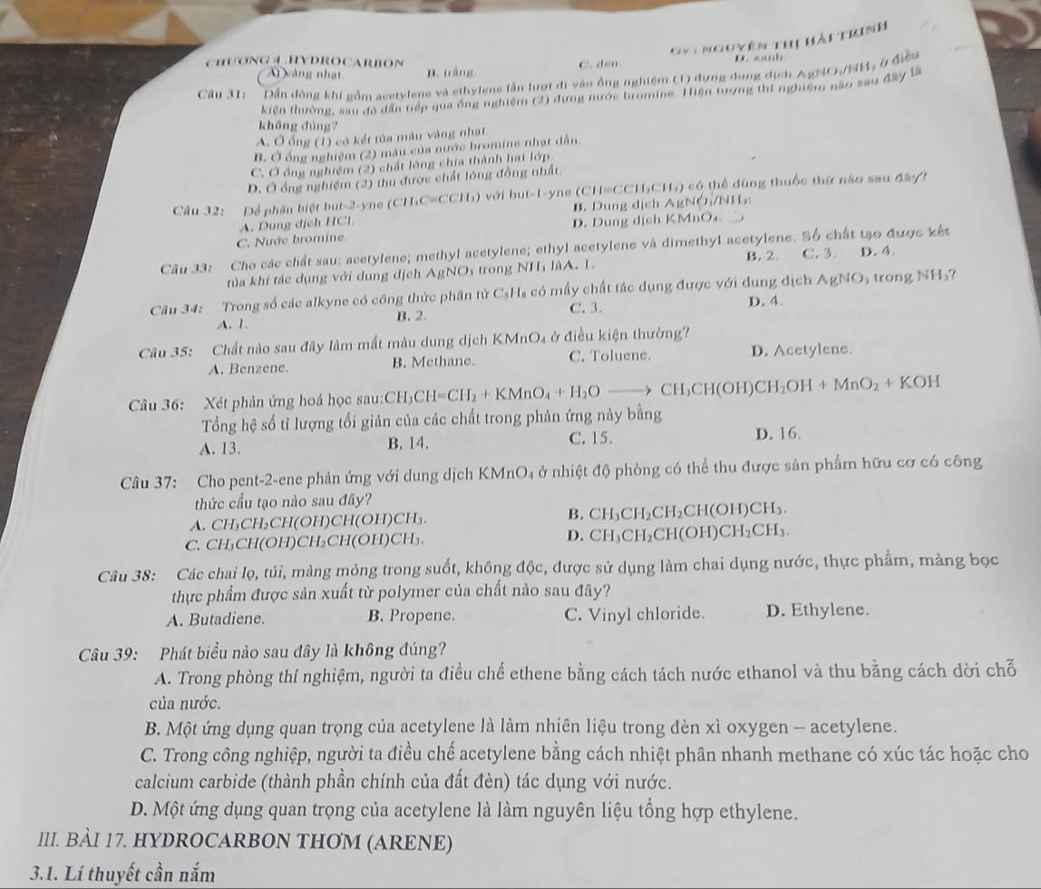 Gýi nguyên thị hải trinh
CHUONG ④.HYDROCARBON B. tráng
Ai vàng nhạt C. den.
D. zanh
Câu 31:  Dẫn đồng khi gồm acetylene và ethylene lần lượt đi vào ổng nghiệm (1) đựng dụng địch AgMO/NM: ở điều
kiện thường, sau đá dẫn tiếp qua ống nghiệm (2) đựng nước broming. Hiện tượng thí nghiệm nào sau đây là
khāng dùng?
A. Ở ổng (1) có kết tủa màu vàng nhạt
B. Ở ổng nghiệm (2) màu của nước bromine nhạt dẫn.
C. Ở ồng nghiệm (2) chất lông chia thành hai lớp
D. Ở ồng nghiệm (2) thu được chất lóng đồng nhất.
Cầu 32: Để phần biệt but-2-yne (CH₃C=CCH₃) với but-1-yne (CH=CCH₃CH₃) có thể dùng thuộc thứ nào sau đâyt
B. Dung dịch AgNÔ/NH
A. Dung dịch HCl
D. Dung dịch KMnO₄.
C. Nước bromine.
Câu 33: Cho các chất sau: acetylene; methyl acetylene; ethyl acetylene và dimethyl acetylene. Số chất tạo được kết D. 4.
tủa khi tác dụng với dung dịch AgNOi trong NH₃ làA. 1. B. 2 C. 3
Câu 34: Trong số các alkyne có công thức phân tử C _5^(1H có mấy chất tác dụng được với dung địch AgNO_3) trong N H_3?
A. 1. B. 2. C. 3.
D. 4.
Câu 35: Chất nào sau đây làm mất màu dung dịch I ở điều kiện thường?
A. Benzene. B. Methane. C. Toluene. D. Acetylene.
Câu 36: Xét phản ứng hoá học sau:CH CH_3CH=CH_2+KMnO_4+H_2Oto CH_3CH(OH)CH_2OH+MnO_2+KOH
Tổng hệ số tỉ lượng tối giản của các chất trong phản ứng này bằng
A. 13. B. 14. C. 15.
D. 16.
Câu 37: Cho pent-2-ene phản ứng với dung dịch KMnO₄ ở nhiệt độ phòng có thể thu được sản phẩm hữu cơ có công
thức cấu tạo nào sau đây?
B.
A. CH₃CH₃CH(OH)CH(OH)CH₃. CH_3CH_2CH_2CH(OH)CH_3.
C. CH₃CH(OH)CH₃CH(OH)CH₃. D. CH_3 CH_2CH(OH)CH_2CH_3
Câu 38: Các chai lọ, túi, màng mỏng trong suốt, không độc, được sử dụng làm chai dụng nước, thực phẩm, màng bọc
thực phẩm được sản xuất từ polymer của chất nào sau đây?
A. Butadiene. B. Propene. C. Vinyl chloride. D. Ethylene.
Câu 39: Phát biểu nào sau đây là không đúng?
A. Trong phòng thí nghiệm, người ta điều chế ethene bằng cách tách nước ethanol và thu bằng cách dời chỗ
của nước.
B. Một ứng dụng quan trọng của acetylene là làm nhiên liệu trong đèn xì oxygen - acetylene.
C. Trong công nghiệp, người ta điều chế acetylene bằng cách nhiệt phân nhanh methane có xúc tác hoặc cho
calcium carbide (thành phần chính của đất đèn) tác dụng với nước.
D. Một ứng dụng quan trọng của acetylene là làm nguyên liệu tổng hợp ethylene.
III. BÀI 17. HYDROCARBON THƠM (ARENE)
3.1. Lí thuyết cần nắm