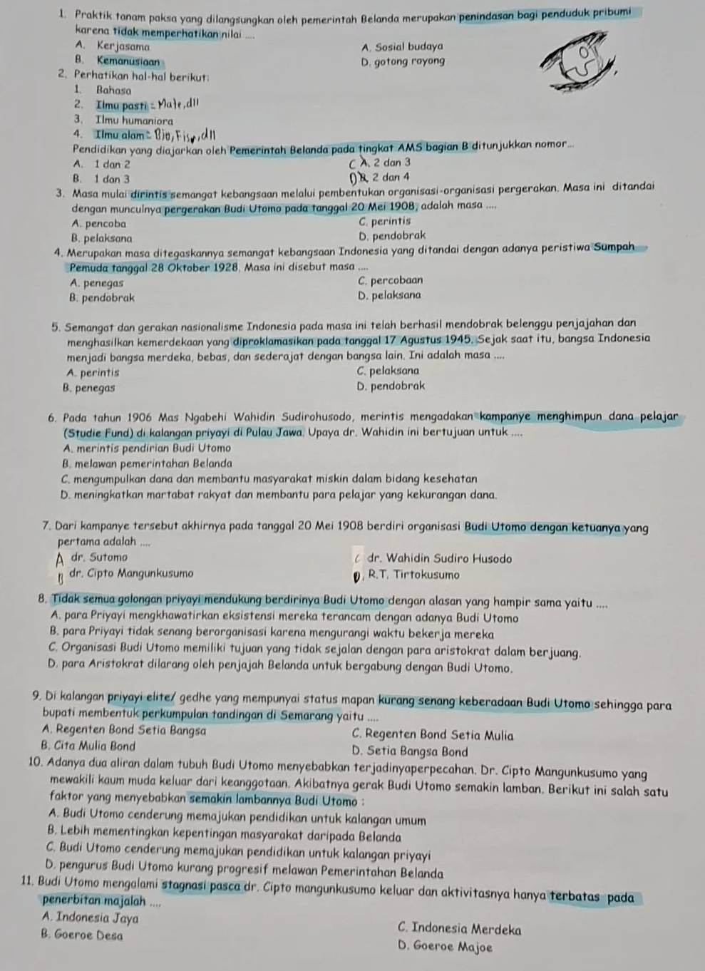 Praktik tanam paksa yang dilangsungkan oleh pemerintah Belanda merupakan penindasan bagi penduduk pribumi
karena tidak memperhatikan nilai ...
A. Kerjasama A. Sosial budaya
B. Kemanusion D. gotong royong
2. Perhatikan hal-hal berikut
1. Bahasa
2. Ilmu pasti c Mae, dll
3. Ilmu humaniora
4. Ilmualam△ Bio,Fisydl
Pendidikan yang diajarkan oleh Pemerintah Belanda pada tingkat AMS bagian B ditunjukkan nomor...
A. 1 dan 2 C A 2 dan 3
B. 1 dan 3
()  2 dan 4
3. Masa mulai dirintis semangat kebangsaan melalui pembentukan organisasi-organisasi pergerakan. Masa ini ditandai
dengan munculnya pergerakan Budi Utomo pada tanggal 20 Mei 1908, adalah masa ....
A. pencoba C. perintis
B. pelaksana D. pendobrak
4. Merupakan masa ditegaskannya semangat kebangsaan Indonesia yang ditandai dengan adanya peristiwa Sumpah
Pemuda tanggal 28 Oktober 1928, Masa ini disebut masa ....
A. penegas C. percobaan
B. pendobrak D. pelaksana
5. Semangat dan gerakan nasionalisme Indonesia pada masa ini telah berhasil mendobrak belenggu penjajahan dan
menghasilkan kemerdekaan yang diproklamasikan pada tanggal 17 Agustus 1945. Sejak saat itu, bangsa Indonesia
menjadi bangsa merdeka, bebas, dan sederajat dengan bangsa lain. Ini adalah masa ....
A. perintis C. pelaksana
B. penegas D. pendobrak
6. Pada tahun 1906 Mas Ngabehi Wahidin Sudirohusodo, merintis mengadakan kampanye menghimpun dana pelajar
(Studie Fund) di kalangan priyayi di Pulau Jawa, Upaya dr. Wahidin ini bertujuan untuk ....
A. merintis pendirian Budi Utomo
B. melawan pemerintahan Belanda
C. mengumpulkan dana dan membantu masyarakat miskin dalam bidang kesehatan
D. meningkatkan martabat rakyat dan membantu para pelajar yang kekurangan dana.
7. Dari kampanye tersebut akhirnya pada tanggal 20 Mei 1908 berdiri organisasi Budi Utomo dengan ketuanya yang
pertama adalah ....
A dr. Sutomo  dr. Wahidin Sudiro Husodo
p dr. Cipto Mangunkusumo , R.T. Tirtokusumo
8. Tidak semua golongan priyayi mendukung berdirinya Budi Utomo dengan alasan yang hampir sama yaitu ....
A. para Priyayi mengkhawatirkan eksistensi mereka terancam dengan adanya Budi Utomo
B. para Priyayi tidak senang berorganisasi karena mengurangi waktu bekerja mereka
C. Organisasi Budi Utomo memiliki tujuan yang tidak sejalan dengan para aristokrat dalam berjuang.
D. para Aristokrat dilarang oleh penjajah Belanda untuk bergabung dengan Budi Utomo.
9. Di kalangan priyayi elite/ gedhe yang mempunyai status mapan kurang senang keberadaan Budi Utomo sehingga para
bupati membentuk perkumpulan tandingan di Semarang yaitu ....
A. Regenten Bond Setia Bangsa C. Regenten Bond Setia Mulia
B. Cita Mulia Bond D. Setia Bangsa Bond
10. Adanya dua aliran dalam tubuh Budi Utomo menyebabkan terjadinyaperpecahan. Dr. Cipto Mangunkusumo yang
mewakili kaum muda keluar dari keanggotaan. Akibatnya gerak Budi Utomo semakin lamban. Berikut ini salah satu
faktor yang menyebabkan semakin lambannya Budi Utomo :
A. Budi Utomo cenderung memajukan pendidikan untuk kalangan umum
B. Lebih mementingkan kepentingan masyarakat daripada Belanda
C. Budi Utomo cenderung memajukan pendidikan untuk kalangan priyayi
D. pengurus Budi Utomo kurang progresif melawan Pemerintahan Belanda
11. Budi Utomo mengalami stagnasi pasca dr. Cipto mangunkusumo keluar dan aktivitasnya hanya terbatas pada
penerbitan majalah ....
A. Indonesia Jaya C. Indonesia Merdeka
B. Goeroe Desa D. Goeroe Majoe