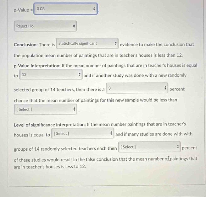 p-Value = 0.03
Reject Ho 
Conclusion: There is statistically signifcant evidence to make the conclusion that 
the population mean number of paintings that are in teacher's houses is less than 12. 
p-Value Interpretation: If the mean number of paintings that are in teacher's houses is equal 
to 12
and if another study was done with a new randomly 
selected group of 14 teachers, then there is a 3 percent 
chance that the mean number of paintings for this new sample would be less than 
[ Select ] 
Level of significance interpretation: If the mean number paintings that are in teacher's 
houses is equal to [ Select ] and if many studies are done with with 
groups of 14 randomly selected teachers each then [ Select ] percent 
of these studies would result in the false conclusion that the mean number of paintings that 
are in teacher's houses is less to 12.