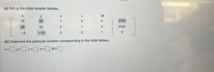 Set up the initial simplex tableau.
y u v M
15 30 1 0 0 3700
45 20 0 1 0 4000
-8 - 13 0 0 1 0
(b) Determine the particular solution corresponding to the initial tableau.
x=□ , y=□ , u=□ , v=□ , M=□