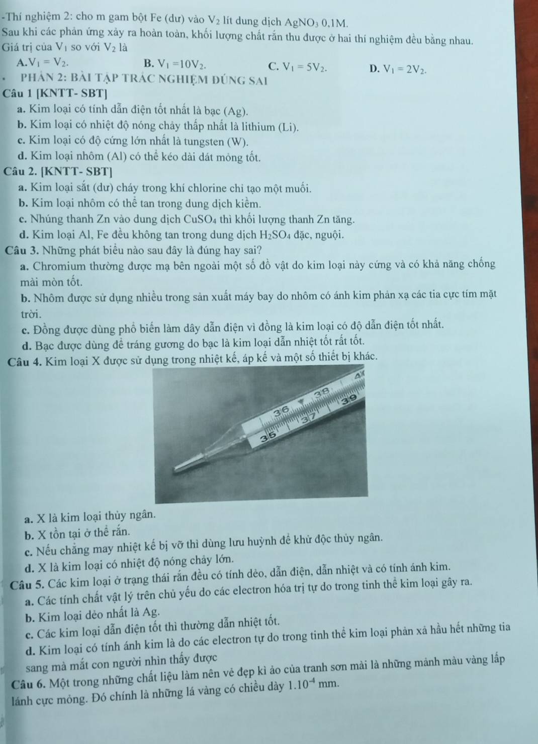 Thí nghiệm 2: cho m gam bột Fe (dư) vào V_2 lít dung dịch AgNO₃ 0,1M.
Sau khi các phản ứng xảy ra hoàn toàn, khối lượng chất rắn thu được ở hai thí nghiệm đều bằng nhau.
Giá trị của V_1 so với V_2 là
A. V_1=V_2. B. V_1=10V_2.
C. V_1=5V_2. D. V_1=2V_2.
。 phản 2: bài tập trác nghiệm đúng sai
Câu 1 [KNTT- SBT]
a. Kim loại có tính dẫn điện tốt nhất là bạc (Ag).
b. Kim loại có nhiệt độ nóng chảy thấp nhất là lithium (Li).
c. Kim loại có độ cứng lớn nhất là tungsten (W).
d. Kim loại nhôm (Al) có thể kéo dài dát mỏng tốt.
Câu 2. [KNTT- SBT]
a. Kim loại sắt (dư) cháy trong khí chlorine chỉ tạo một muối.
b. Kim loại nhôm có thể tan trong dung dịch kiểm.
c. Nhúng thanh Zn vào dung dịch CuSO4 thì khối lượng thanh Zn tăng.
d. Kim loại Al, Fe đều không tan trong dung dịch H_2SO_4 đặc, nguội.
Câu 3. Những phát biểu nào sau đây là đúng hay sai?
a. Chromium thường được mạ bên ngoài một số đồ vật do kim loại này cứng và có khả năng chống
mài mòn tốt.
b. Nhôm được sử dụng nhiều trong sản xuất máy bay do nhôm có ánh kim phản xạ các tia cực tím mặt
trời.
c. Đồng được dùng phổ biến làm dây dẫn điện vì đồng là kim loại có độ dẫn điện tốt nhất.
d. Bạc được dùng đề tráng gương do bạc là kim loại dẫn nhiệt tốt rất tốt.
Câu 4. Kim loại X được sử dụng trong nhiệt kế, áp kế và một số thiết bị khác.
a. X là kim loại thủy ngân.
b. X tồn tại ở thể rắn.
c. Nếu chẳng may nhiệt kế bị vỡ thì dùng lưu huỳnh để khử độc thủy ngân.
d. X là kim loại có nhiệt độ nóng chảy lớn.
Câu 5. Các kim loại ở trạng thái rắn đều có tính dẻo, dẫn điện, dẫn nhiệt và có tính ánh kim.
a. Các tính chất vật lý trên chủ yếu do các electron hóa trị tự do trong tinh thể kim loại gây ra.
b. Kim loại dẻo nhất là Ag.
c. Các kim loại dẫn điện tốt thì thường dẫn nhiệt tốt.
d. Kim loại có tính ánh kim là do các electron tự do trong tinh thể kim loại phản xả hầu hết những tia
sang mà mắt con người nhìn thấy được
Câu 6. Một trong những chất liệu làm nên vẻ đẹp kì ảo của tranh sơn mài là những mảnh màu vàng lấp
lánh cực mỏng. Đó chính là những lá vàng có chiều dày 1.10^(-4)mm.