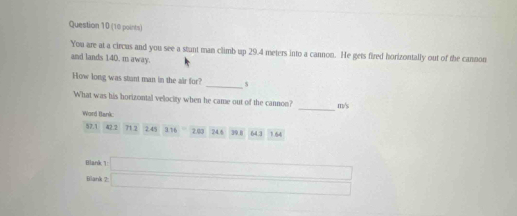 You are at a circus and you see a stunt man climb up 29.4 meters into a cannon. He gets fired horizontally out of the cannon 
and lands 140. m away. 
How long was stunt man in the air for? _s 
_ 
What was his horizontal velocity when he came out of the cannon? m/s
Word Bank:
57.1 42.2 71.2 2.45 3.16 2.03 24.6 39.8 64.3 1.64
Blank 1: 
Blank 2: