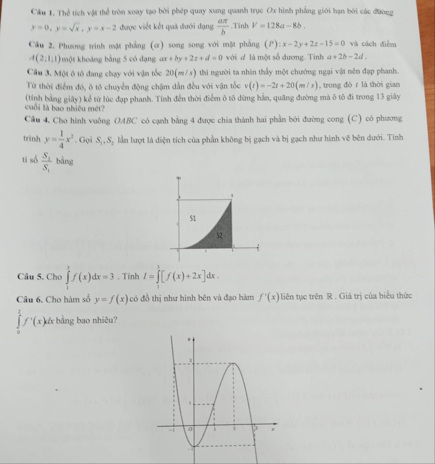 Cầu 1. Thể tích vật thể tròn xoay tạo bởi phép quay xung quanh trục Ox hình phẳng giới hạn bởi các đường
y=0,y=sqrt(x),y=x-2 được viết kết quả dưới dạng  aπ /b .Tính V=128a-8b.
Câu 2. Phương trình mặt phẳng (α) song song với mặt phẳng (P) : x-2y+2z-15=0 và cách điểm
A(2;1;1) một khoảng bằng 5 có dạng ax+by+2z+d=0 với đ là một số dương. Tính a+2b-2d.
Cầu 3. Một ộ tộ đang chạy với vận tốc 20(m/s) thì người ta nhìn thấy một chướng ngại vật nên đạp phanh.
Từ thời điểm đó, ô tô chuyển động chậm dần đều với vận tốc v(t)=-2t+20(m/s) , trong đó  là thời gian
(tính bằng giây) kể từ lúc đạp phanh. Tính đến thời điểm ô tô dừng hẳn, quãng đường mà ô tô đi trong 13 giây
cuối là bao nhiêu mét?
Cầu 4. Cho hình vuông OABC có cạnh bằng 4 được chia thành hai phần bởi đường cong (C) có phương
trình y= 1/4 x^2. Gọi S_1,S_2 lần lượt là diện tích của phần không bị gạch và bị gạch như hình vẽ bên dưới. Tính
tỉ số frac S_2S_1 bàng
8
S1
$2
Câu 5. Cho ∈tlimits _1^(3f(x)dx=3 、 Tính I=∈tlimits _1^3[f(x)+2x]dx.
Câu 6. Cho hàm số y=f(x) có đồ thị như hình bên và đạo hàm f'(x) liên tục trên R . Giá trị của biểu thức
∈tlimits _0^2f^,)(x)dx bằng bao nhiêu?