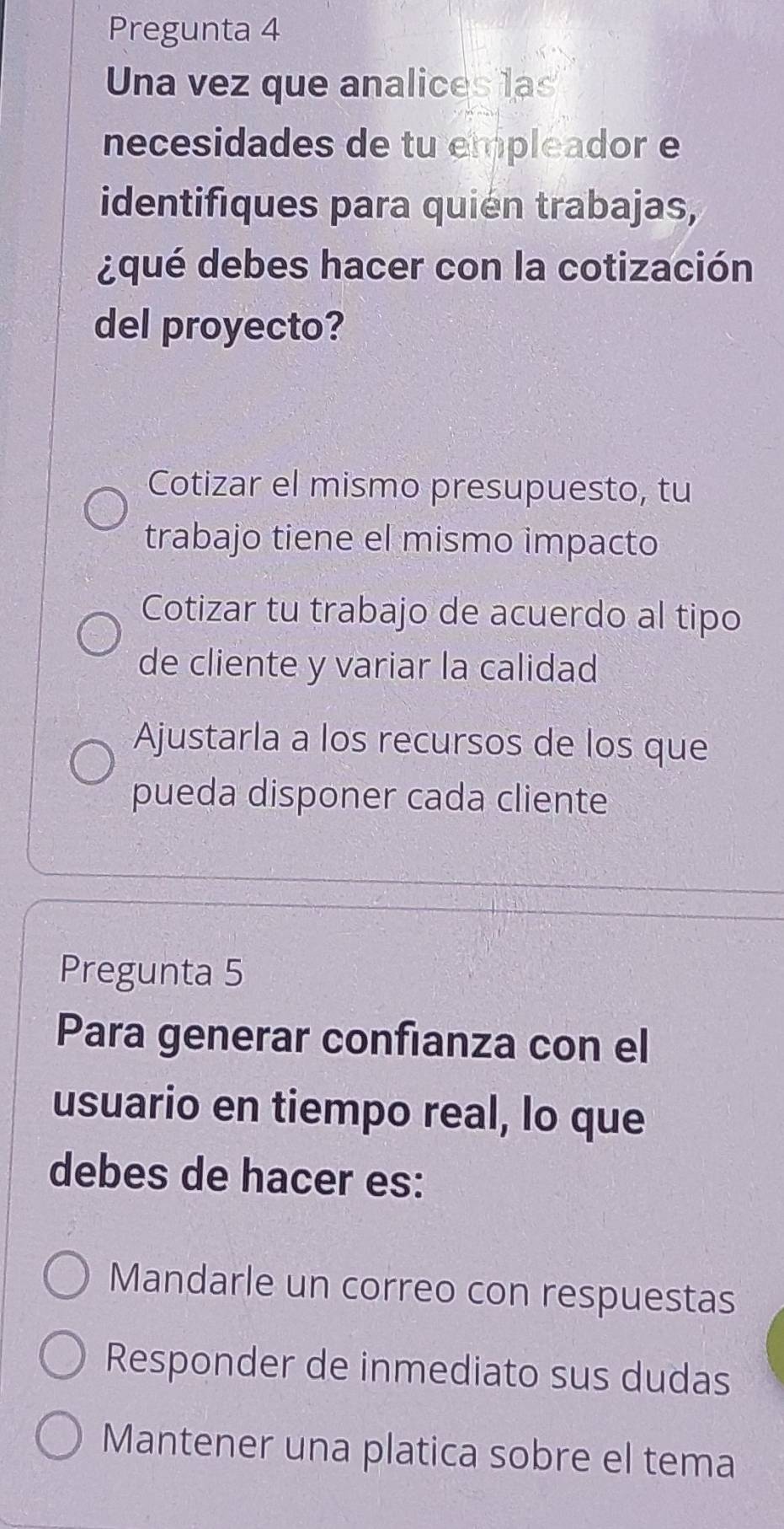 Pregunta 4
Una vez que analices las
necesidades de tu empleador e
identifiques para quién trabajas,
¿qué debes hacer con la cotización
del proyecto?
Cotizar el mismo presupuesto, tu
trabajo tiene el mismo impacto
Cotizar tu trabajo de acuerdo al tipo
de cliente y variar la calidad
Ajustarla a los recursos de los que
pueda disponer cada cliente
Pregunta 5
Para generar confianza con el
usuario en tiempo real, lo que
debes de hacer es:
Mandarle un correo con respuestas
Responder de inmediato sus dudas
Mantener una platica sobre el tema