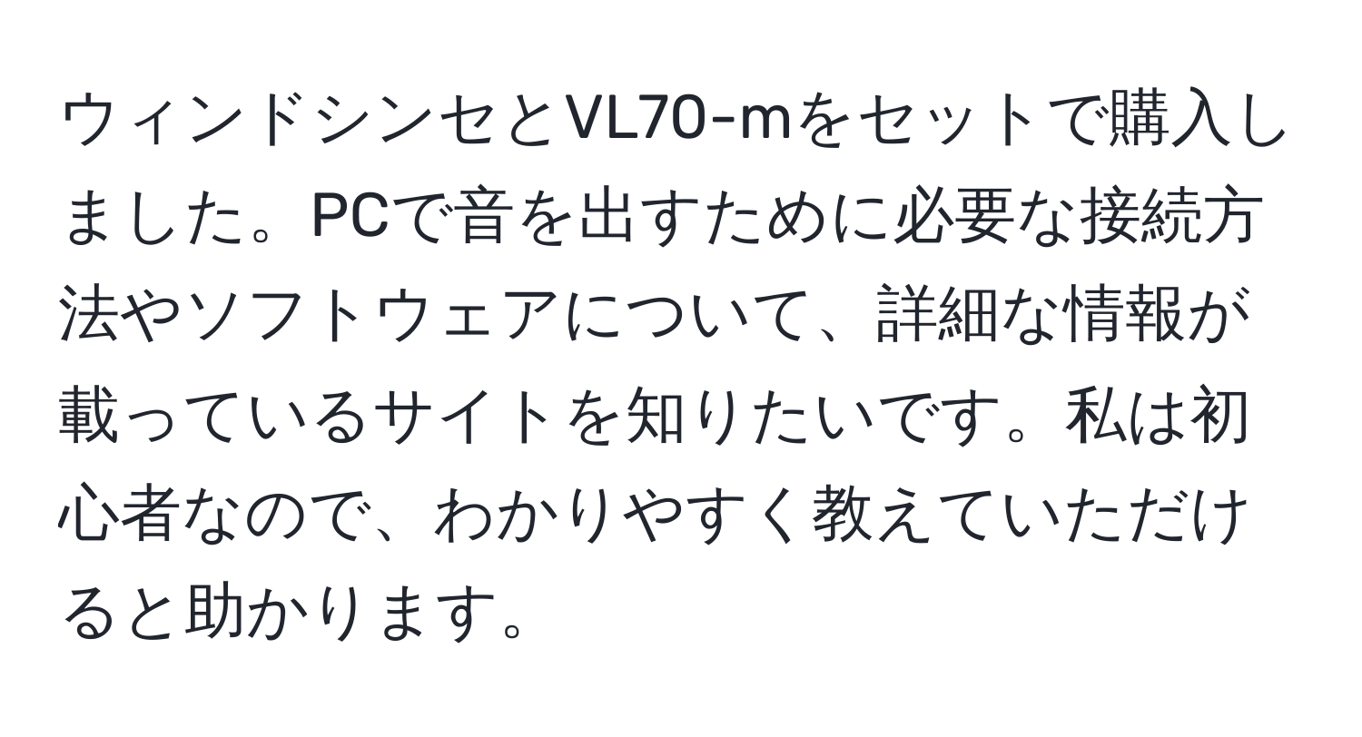 ウィンドシンセとVL70-mをセットで購入しました。PCで音を出すために必要な接続方法やソフトウェアについて、詳細な情報が載っているサイトを知りたいです。私は初心者なので、わかりやすく教えていただけると助かります。