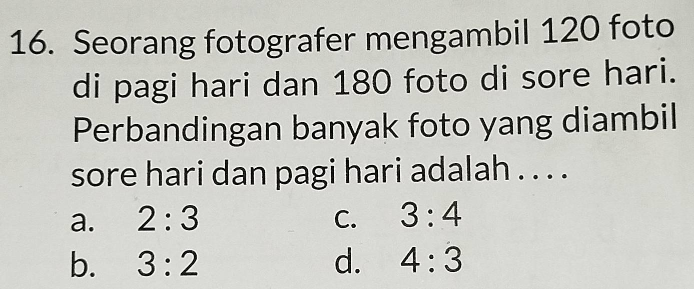 Seorang fotografer mengambil 120 foto
di pagi hari dan 180 foto di sore hari.
Perbandingan banyak foto yang diambil
sore hari dan pagi hari adalah . . . .
a. 2:3 C. 3:4
b. 3:2 d. 4:3