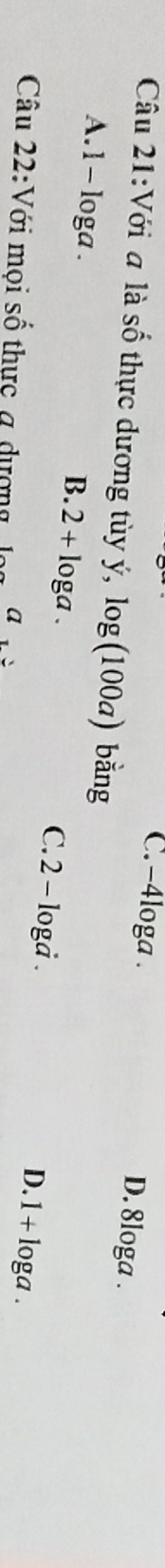 C. -4loga. D. 8loga.
Câu 21:Với a là Shat O thực dương tùy ý, log (100a) bằng
B. 2+log a.
A. 1 - loga. C. 2 - loga.
Câu 22:Với mọi số thực a dượng a
D. 1 + loga.