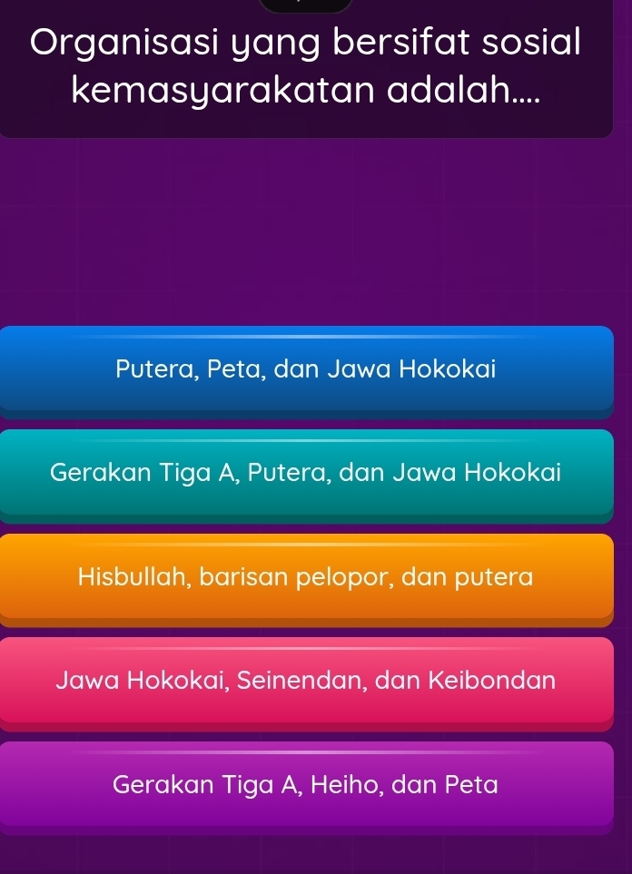 Organisasi yang bersifat sosial
kemasyarakatan adalah....
Putera, Peta, dan Jawa Hokokai
Gerakan Tiga A, Putera, dan Jawa Hokokai
Hisbullah, barisan pelopor, dan putera
Jawa Hokokai, Seinendan, dan Keibondan
Gerakan Tiga A, Heiho, dan Peta