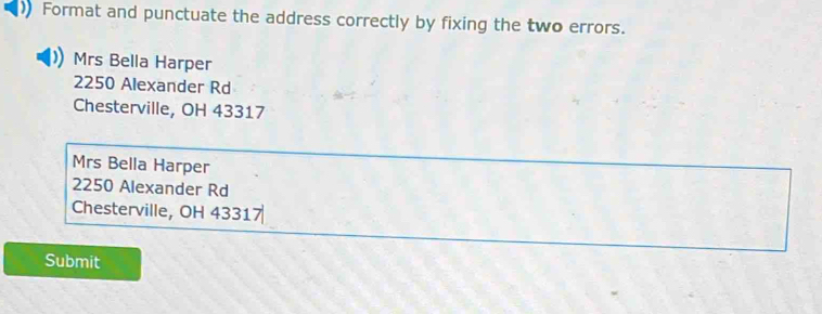 Format and punctuate the address correctly by fixing the two errors.
Mrs Bella Harper
2250 Alexander Rd
Chesterville, OH 43317
Mrs Bella Harper
2250 Alexander Rd
Chesterville, OH 43317
Submit