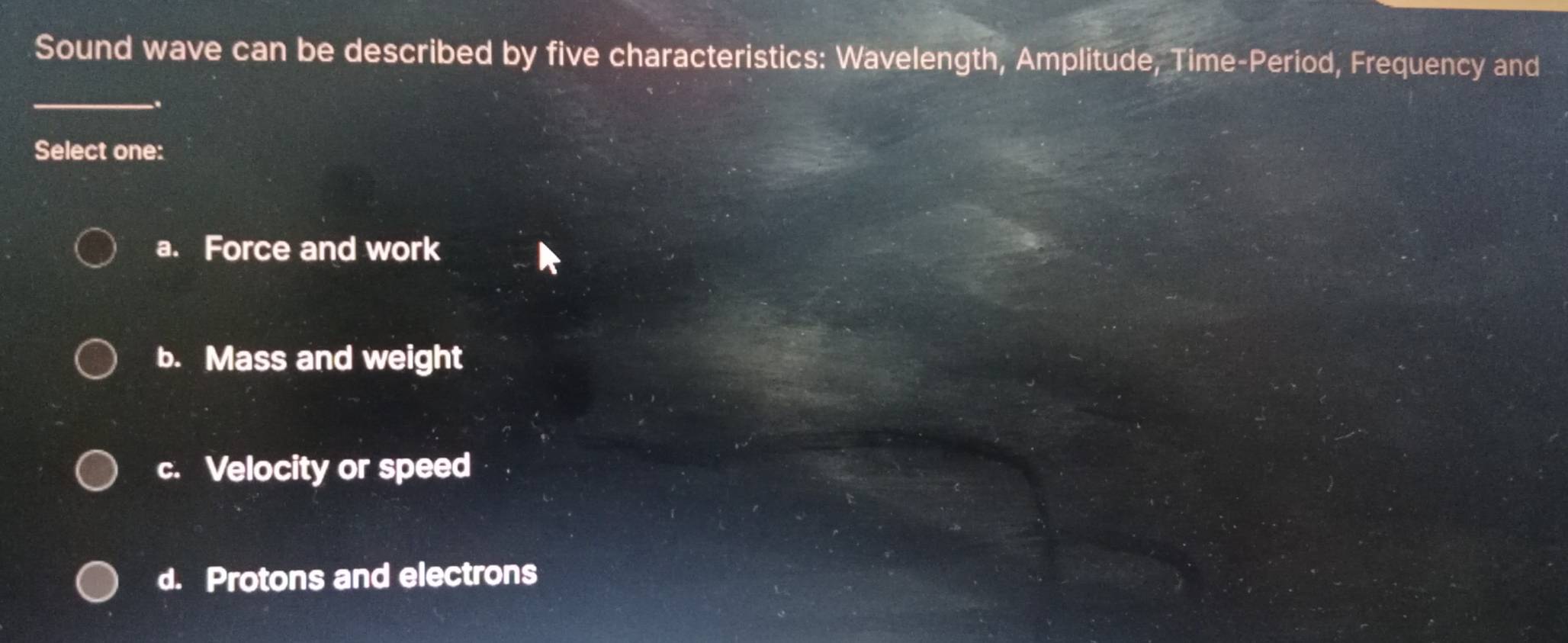 Sound wave can be described by five characteristics: Wavelength, Amplitude, Time-Period, Frequency and
_
Select one:
a. Force and work
b. Mass and weight
c. Velocity or speed
d. Protons and electrons