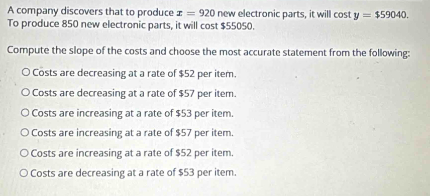 A company discovers that to produce x=920 new electronic parts, it will cos ty=$59040. 
To produce 850 new electronic parts, it will cost $55050.
Compute the slope of the costs and choose the most accurate statement from the following:
Costs are decreasing at a rate of $52 per item.
Costs are decreasing at a rate of $57 per item.
Costs are increasing at a rate of $53 per item.
Costs are increasing at a rate of $57 per item.
Costs are increasing at a rate of $52 per item.
Costs are decreasing at a rate of $53 per item.