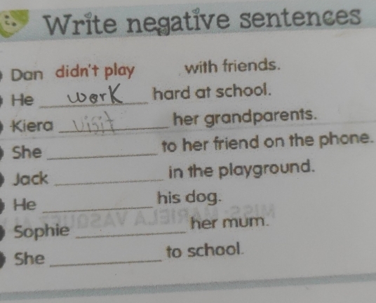 Write negative sentences 
Dan didn't play with friends. 
He _hard at school. 
Kiera _her grandparents. 
She _to her friend on the phone. 
Jack _in the playground. 
He_ 
his dog. 
Sophie _her mum. 
She _to school.