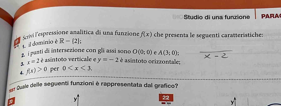 Studio di una funzione PARA 
Scrivi l’espressione analitica di una funzione f(x) che presenta le seguenti caratteristiche: 
1. il dominio è R- 2; 
2. i punti di intersezione con gli assi sono O(0;0) e A(3;0). 
3. x=2 è asintoto verticale e y=-2 è asintoto orizzontale; 
4. f(x)>0 per 0 . 
1sT Quale delle seguenti funzioni è rappresentata dal grafico?
22
20
y