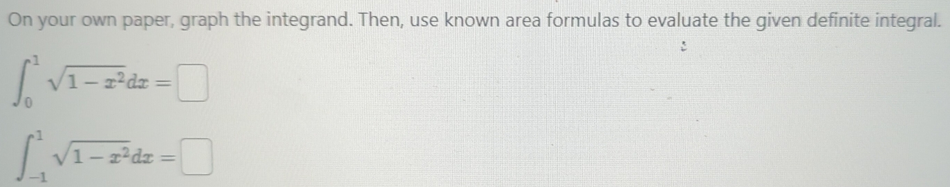 On your own paper, graph the integrand. Then, use known area formulas to evaluate the given definite integral.
∈t _0^(1sqrt(1-x^2))dx=□
∈t _(-1)^1sqrt(1-x^2)dx=□