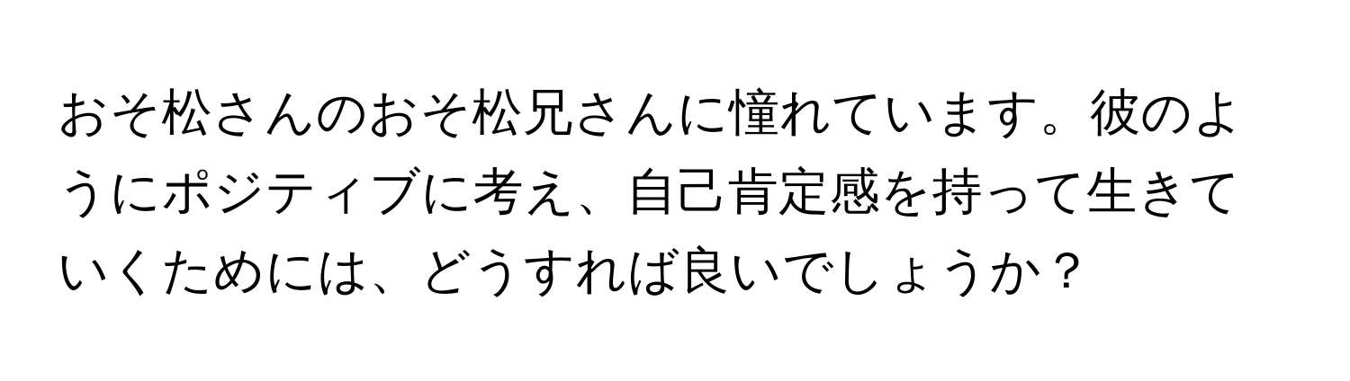 おそ松さんのおそ松兄さんに憧れています。彼のようにポジティブに考え、自己肯定感を持って生きていくためには、どうすれば良いでしょうか？