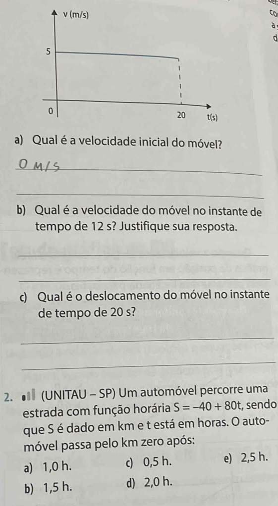 (m/s) CO
a
d
5
0
20 t(s)
a) Qual é a velocidade inicial do móvel?
_
_
b) Qual é a velocidade do móvel no instante de
tempo de 12 s? Justifique sua resposta.
_
_
c) Qual é o deslocamento do móvel no instante
de tempo de 20 s?
_
_
2. (UNITAU - SP) Um automóvel percorre uma
estrada com função horária S=-40+80t , sendo
que S é dado em km e t está em horas. O auto-
móvel passa pelo km zero após:
a) 1,0 h. c) 0,5 h. e) 2,5 h.
b) 1,5 h. d) 2,0 h.