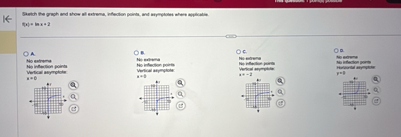 Sketch the graph and show all extrema, inflection points, and asymptotes where applicable.
f(x)=ln x+2
A.
B.
C.
D.
No extrema No extrema No extrema No extrema
No inflection points No inflection points No inflection points No inflection points
Vertical asymptote: Vertical asymptote: Vertical asymptote: Horizontal asymptote:
y=0
x=0
x=-2
x=0 ▲ y
y
10