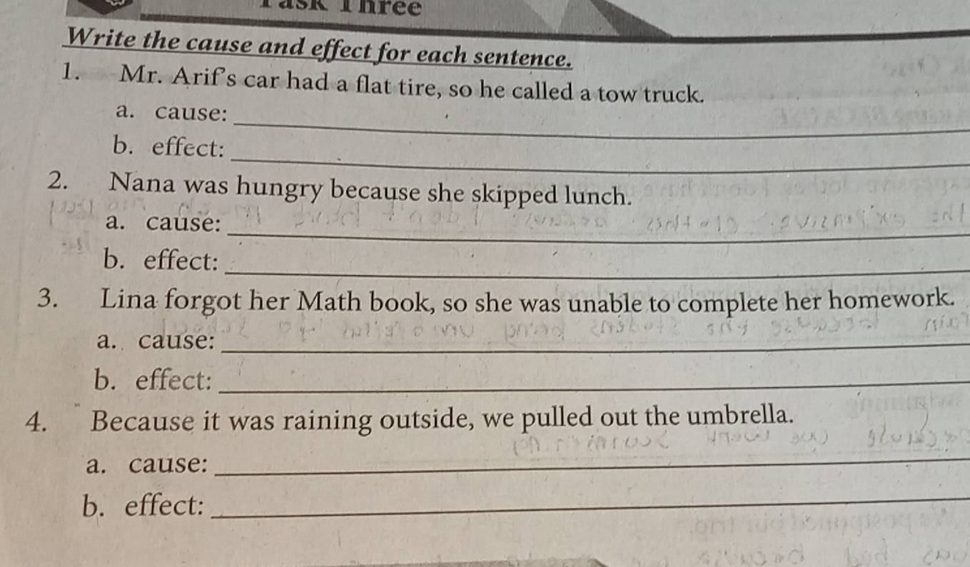 ask Thrée 
Write the cause and effect for each sentence. 
1. Mr. Arif’s car had a flat tire, so he called a tow truck. 
_ 
a. cause: 
_ 
b. effect: 
2. Nana was hungry because she skipped lunch. 
_ 
a. cause: 
_ 
b. effect: 
3. Lina forgot her Math book, so she was unable to complete her homework. 
a. cause:_ 
b. effect:_ 
4. Because it was raining outside, we pulled out the umbrella. 
a. cause: 
_ 
b. effect: 
_